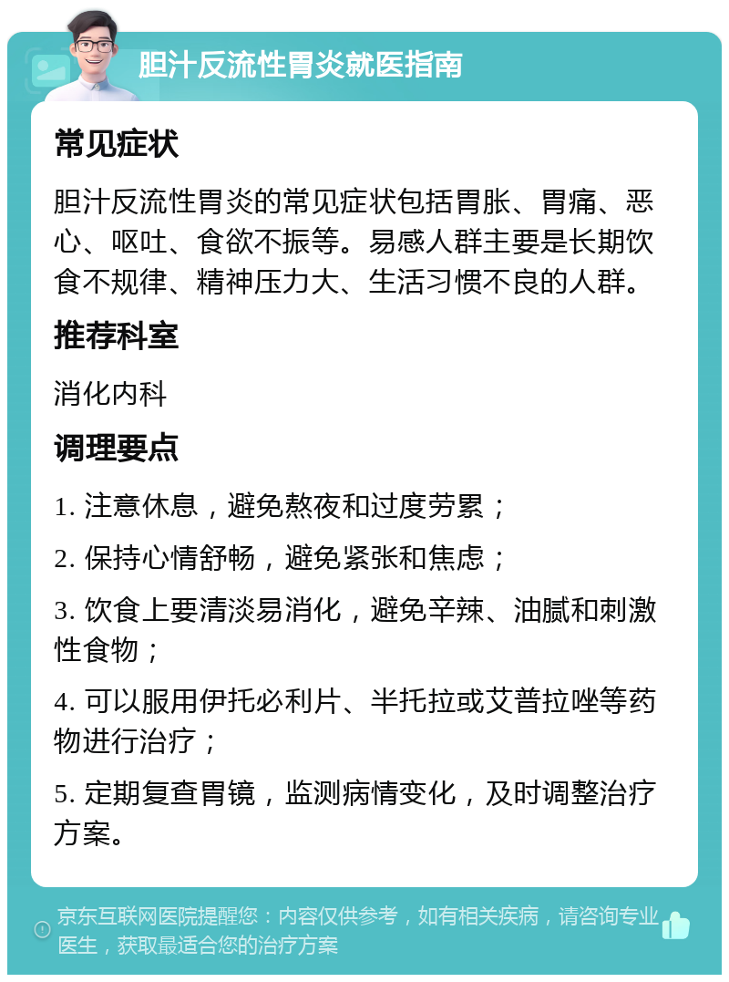 胆汁反流性胃炎就医指南 常见症状 胆汁反流性胃炎的常见症状包括胃胀、胃痛、恶心、呕吐、食欲不振等。易感人群主要是长期饮食不规律、精神压力大、生活习惯不良的人群。 推荐科室 消化内科 调理要点 1. 注意休息，避免熬夜和过度劳累； 2. 保持心情舒畅，避免紧张和焦虑； 3. 饮食上要清淡易消化，避免辛辣、油腻和刺激性食物； 4. 可以服用伊托必利片、半托拉或艾普拉唑等药物进行治疗； 5. 定期复查胃镜，监测病情变化，及时调整治疗方案。