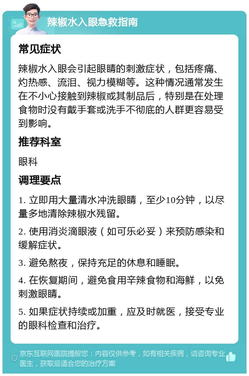 辣椒水入眼急救指南 常见症状 辣椒水入眼会引起眼睛的刺激症状，包括疼痛、灼热感、流泪、视力模糊等。这种情况通常发生在不小心接触到辣椒或其制品后，特别是在处理食物时没有戴手套或洗手不彻底的人群更容易受到影响。 推荐科室 眼科 调理要点 1. 立即用大量清水冲洗眼睛，至少10分钟，以尽量多地清除辣椒水残留。 2. 使用消炎滴眼液（如可乐必妥）来预防感染和缓解症状。 3. 避免熬夜，保持充足的休息和睡眠。 4. 在恢复期间，避免食用辛辣食物和海鲜，以免刺激眼睛。 5. 如果症状持续或加重，应及时就医，接受专业的眼科检查和治疗。