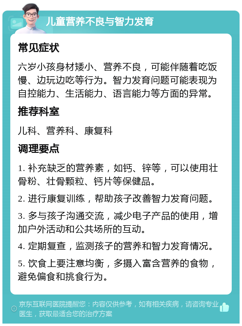 儿童营养不良与智力发育 常见症状 六岁小孩身材矮小、营养不良，可能伴随着吃饭慢、边玩边吃等行为。智力发育问题可能表现为自控能力、生活能力、语言能力等方面的异常。 推荐科室 儿科、营养科、康复科 调理要点 1. 补充缺乏的营养素，如钙、锌等，可以使用壮骨粉、壮骨颗粒、钙片等保健品。 2. 进行康复训练，帮助孩子改善智力发育问题。 3. 多与孩子沟通交流，减少电子产品的使用，增加户外活动和公共场所的互动。 4. 定期复查，监测孩子的营养和智力发育情况。 5. 饮食上要注意均衡，多摄入富含营养的食物，避免偏食和挑食行为。