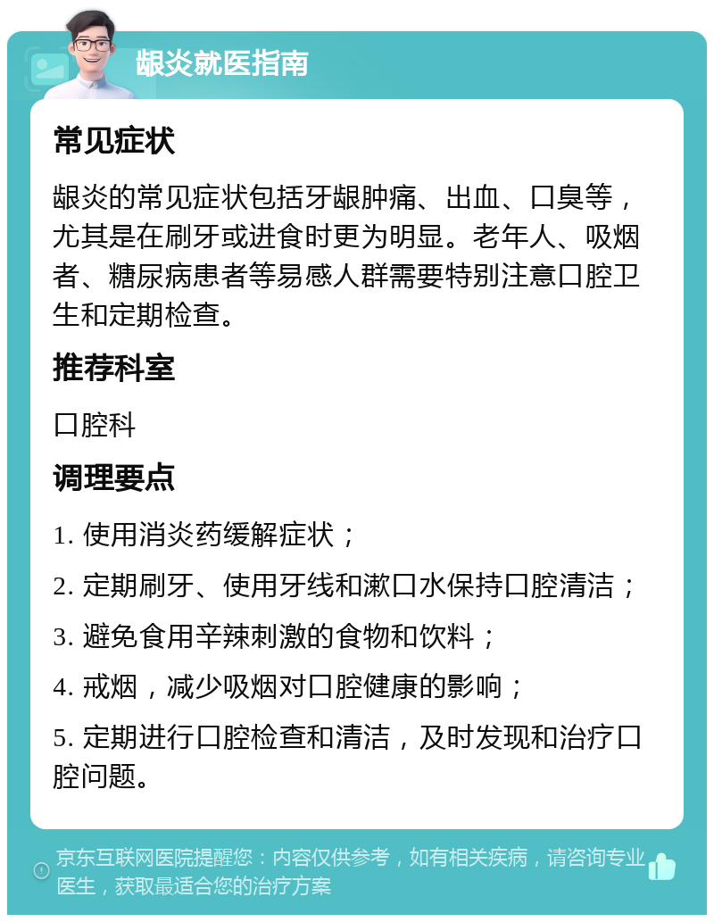 龈炎就医指南 常见症状 龈炎的常见症状包括牙龈肿痛、出血、口臭等，尤其是在刷牙或进食时更为明显。老年人、吸烟者、糖尿病患者等易感人群需要特别注意口腔卫生和定期检查。 推荐科室 口腔科 调理要点 1. 使用消炎药缓解症状； 2. 定期刷牙、使用牙线和漱口水保持口腔清洁； 3. 避免食用辛辣刺激的食物和饮料； 4. 戒烟，减少吸烟对口腔健康的影响； 5. 定期进行口腔检查和清洁，及时发现和治疗口腔问题。