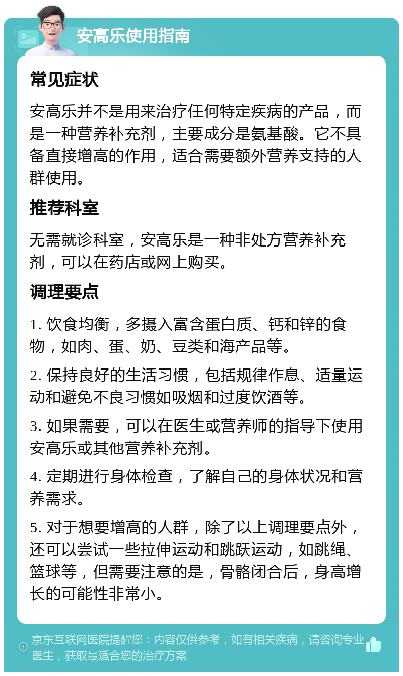 安高乐使用指南 常见症状 安高乐并不是用来治疗任何特定疾病的产品，而是一种营养补充剂，主要成分是氨基酸。它不具备直接增高的作用，适合需要额外营养支持的人群使用。 推荐科室 无需就诊科室，安高乐是一种非处方营养补充剂，可以在药店或网上购买。 调理要点 1. 饮食均衡，多摄入富含蛋白质、钙和锌的食物，如肉、蛋、奶、豆类和海产品等。 2. 保持良好的生活习惯，包括规律作息、适量运动和避免不良习惯如吸烟和过度饮酒等。 3. 如果需要，可以在医生或营养师的指导下使用安高乐或其他营养补充剂。 4. 定期进行身体检查，了解自己的身体状况和营养需求。 5. 对于想要增高的人群，除了以上调理要点外，还可以尝试一些拉伸运动和跳跃运动，如跳绳、篮球等，但需要注意的是，骨骼闭合后，身高增长的可能性非常小。