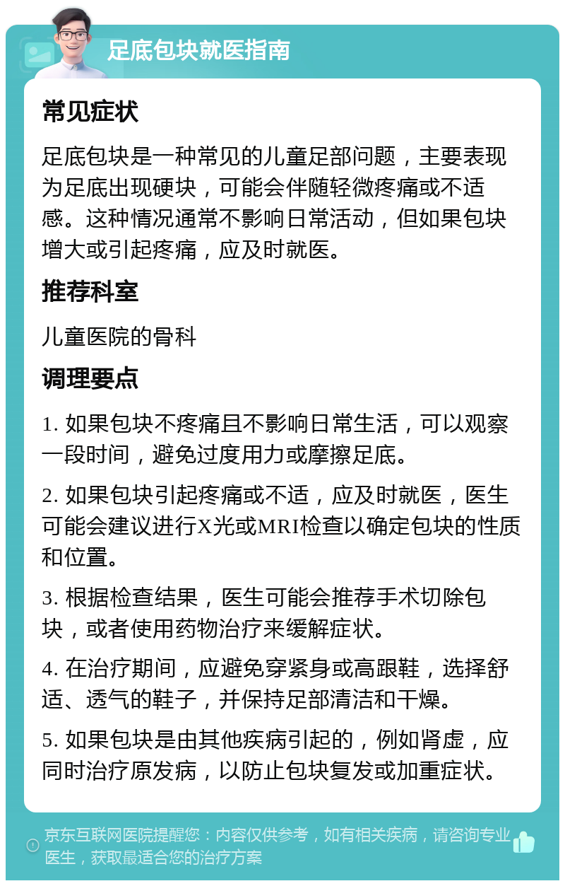 足底包块就医指南 常见症状 足底包块是一种常见的儿童足部问题，主要表现为足底出现硬块，可能会伴随轻微疼痛或不适感。这种情况通常不影响日常活动，但如果包块增大或引起疼痛，应及时就医。 推荐科室 儿童医院的骨科 调理要点 1. 如果包块不疼痛且不影响日常生活，可以观察一段时间，避免过度用力或摩擦足底。 2. 如果包块引起疼痛或不适，应及时就医，医生可能会建议进行X光或MRI检查以确定包块的性质和位置。 3. 根据检查结果，医生可能会推荐手术切除包块，或者使用药物治疗来缓解症状。 4. 在治疗期间，应避免穿紧身或高跟鞋，选择舒适、透气的鞋子，并保持足部清洁和干燥。 5. 如果包块是由其他疾病引起的，例如肾虚，应同时治疗原发病，以防止包块复发或加重症状。