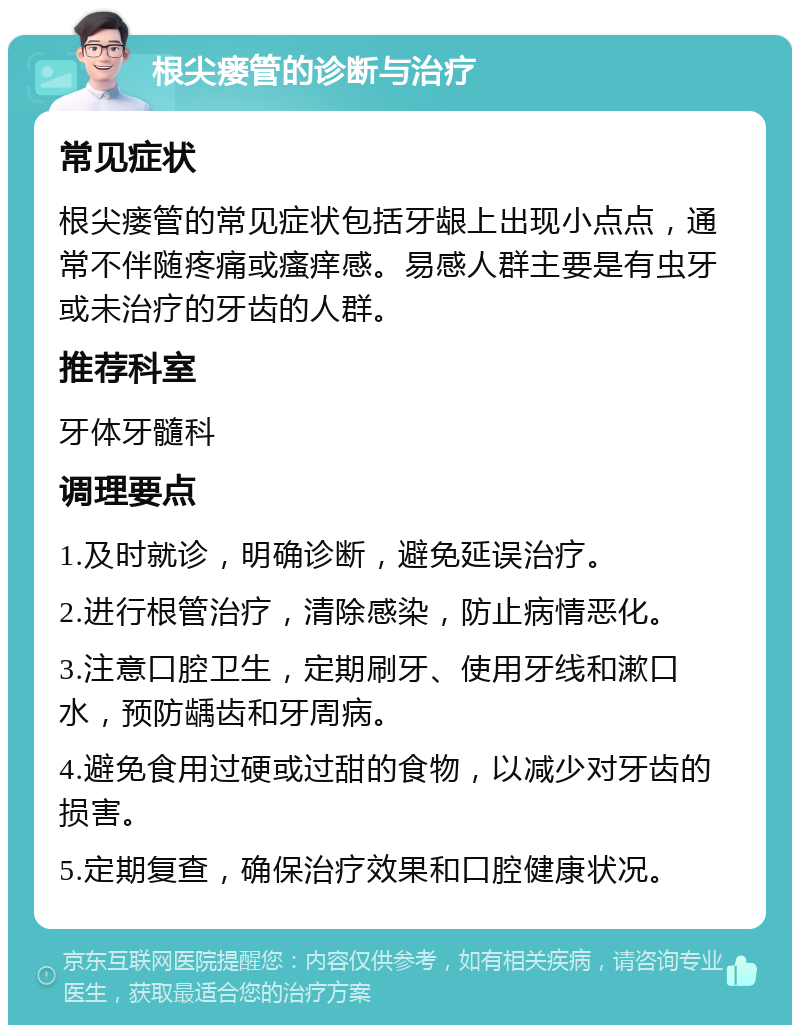 根尖瘘管的诊断与治疗 常见症状 根尖瘘管的常见症状包括牙龈上出现小点点，通常不伴随疼痛或瘙痒感。易感人群主要是有虫牙或未治疗的牙齿的人群。 推荐科室 牙体牙髓科 调理要点 1.及时就诊，明确诊断，避免延误治疗。 2.进行根管治疗，清除感染，防止病情恶化。 3.注意口腔卫生，定期刷牙、使用牙线和漱口水，预防龋齿和牙周病。 4.避免食用过硬或过甜的食物，以减少对牙齿的损害。 5.定期复查，确保治疗效果和口腔健康状况。