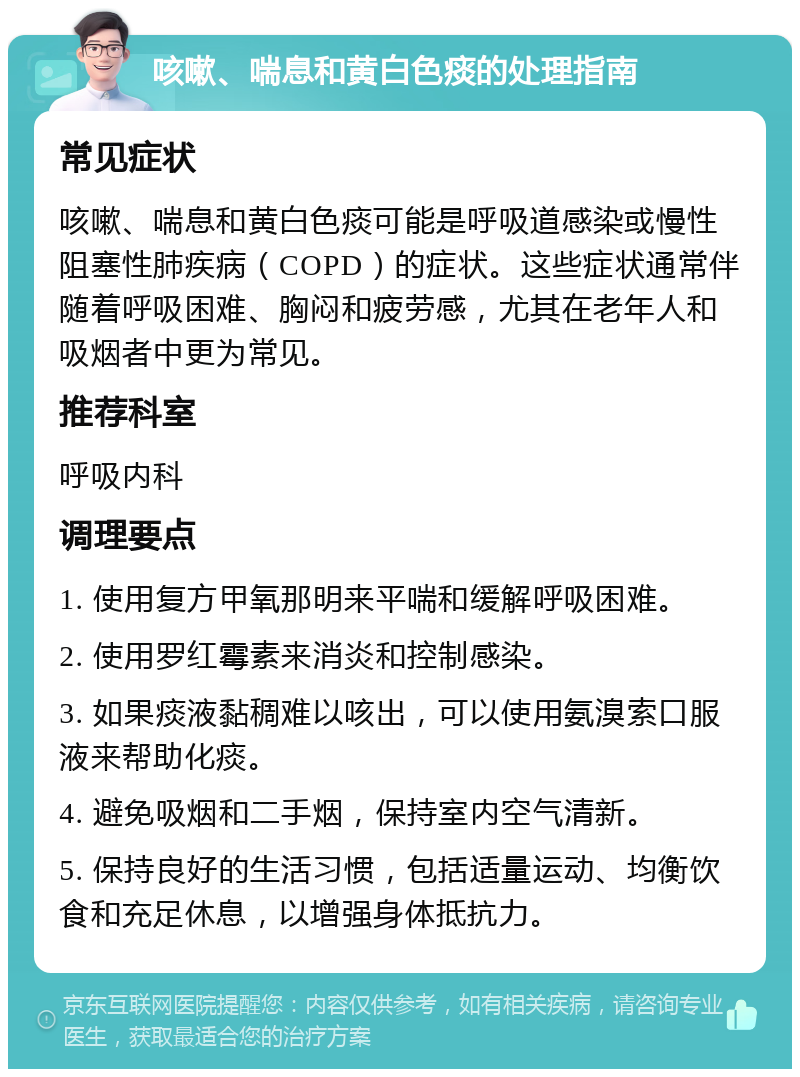 咳嗽、喘息和黄白色痰的处理指南 常见症状 咳嗽、喘息和黄白色痰可能是呼吸道感染或慢性阻塞性肺疾病（COPD）的症状。这些症状通常伴随着呼吸困难、胸闷和疲劳感，尤其在老年人和吸烟者中更为常见。 推荐科室 呼吸内科 调理要点 1. 使用复方甲氧那明来平喘和缓解呼吸困难。 2. 使用罗红霉素来消炎和控制感染。 3. 如果痰液黏稠难以咳出，可以使用氨溴索口服液来帮助化痰。 4. 避免吸烟和二手烟，保持室内空气清新。 5. 保持良好的生活习惯，包括适量运动、均衡饮食和充足休息，以增强身体抵抗力。