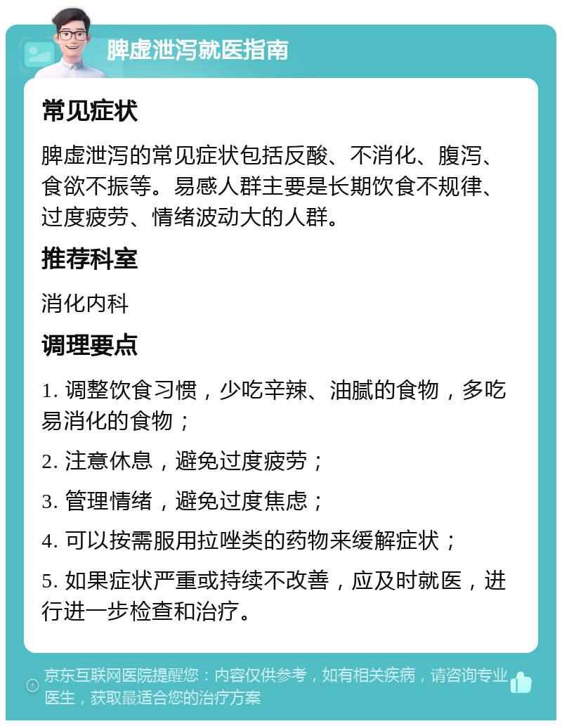 脾虚泄泻就医指南 常见症状 脾虚泄泻的常见症状包括反酸、不消化、腹泻、食欲不振等。易感人群主要是长期饮食不规律、过度疲劳、情绪波动大的人群。 推荐科室 消化内科 调理要点 1. 调整饮食习惯，少吃辛辣、油腻的食物，多吃易消化的食物； 2. 注意休息，避免过度疲劳； 3. 管理情绪，避免过度焦虑； 4. 可以按需服用拉唑类的药物来缓解症状； 5. 如果症状严重或持续不改善，应及时就医，进行进一步检查和治疗。