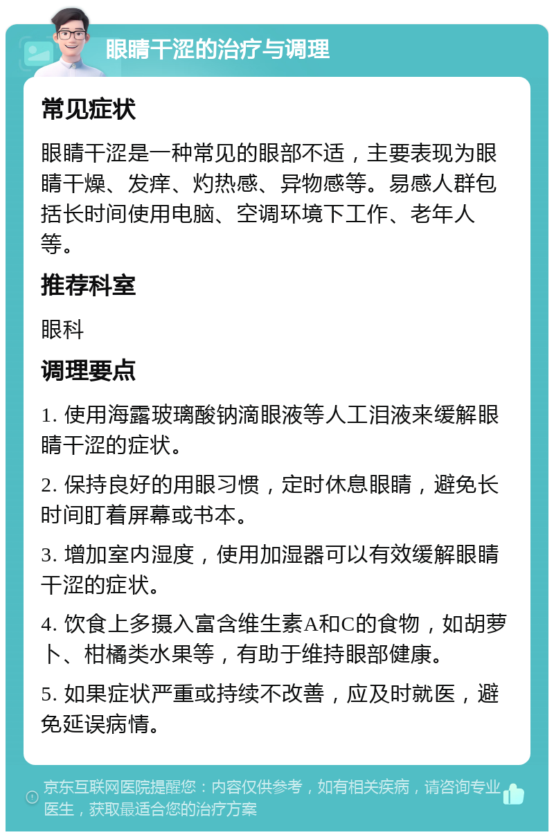 眼睛干涩的治疗与调理 常见症状 眼睛干涩是一种常见的眼部不适，主要表现为眼睛干燥、发痒、灼热感、异物感等。易感人群包括长时间使用电脑、空调环境下工作、老年人等。 推荐科室 眼科 调理要点 1. 使用海露玻璃酸钠滴眼液等人工泪液来缓解眼睛干涩的症状。 2. 保持良好的用眼习惯，定时休息眼睛，避免长时间盯着屏幕或书本。 3. 增加室内湿度，使用加湿器可以有效缓解眼睛干涩的症状。 4. 饮食上多摄入富含维生素A和C的食物，如胡萝卜、柑橘类水果等，有助于维持眼部健康。 5. 如果症状严重或持续不改善，应及时就医，避免延误病情。