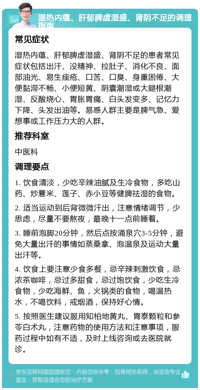 湿热内蕴、肝郁脾虚湿盛、肾阴不足的调理指南 常见症状 湿热内蕴、肝郁脾虚湿盛、肾阴不足的患者常见症状包括出汗、没精神、拉肚子、消化不良、面部油光、易生痤疮、口苦、口臭、身重困倦、大便黏滞不畅、小便短黄、阴囊潮湿或大腿根潮湿、反酸烧心、胃胀胃痛、白头发变多、记忆力下降、头发出油等。易感人群主要是脾气急、爱想事或工作压力大的人群。 推荐科室 中医科 调理要点 1. 饮食清淡，少吃辛辣油腻及生冷食物，多吃山药、炒薏米、莲子、赤小豆等健脾祛湿的食物。 2. 适当运动到后背微微汗出，注意情绪调节，少思虑，尽量不要熬夜，最晚十一点前睡着。 3. 睡前泡脚20分钟，然后点按涌泉穴3-5分钟，避免大量出汗的事情如蒸桑拿、泡温泉及运动大量出汗等。 4. 饮食上要注意少食多餐，忌辛辣刺激饮食，忌浓茶咖啡，忌过多甜食，忌过饱饮食，少吃生冷食物，少吃海鲜、鱼，火锅类的食物，喝温热水，不喝饮料，戒烟酒，保持好心情。 5. 按照医生建议服用知柏地黄丸、胃泰颗粒和参苓白术丸，注意药物的使用方法和注意事项，服药过程中如有不适，及时上线咨询或去医院就诊。