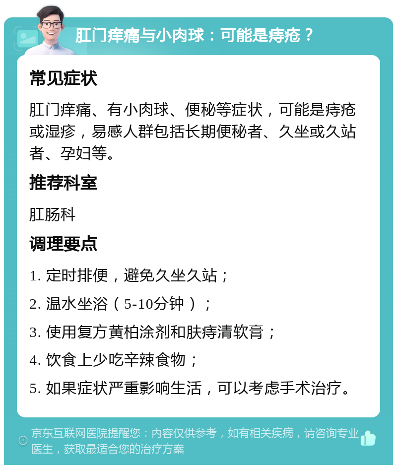 肛门痒痛与小肉球：可能是痔疮？ 常见症状 肛门痒痛、有小肉球、便秘等症状，可能是痔疮或湿疹，易感人群包括长期便秘者、久坐或久站者、孕妇等。 推荐科室 肛肠科 调理要点 1. 定时排便，避免久坐久站； 2. 温水坐浴（5-10分钟）； 3. 使用复方黄柏涂剂和肤痔清软膏； 4. 饮食上少吃辛辣食物； 5. 如果症状严重影响生活，可以考虑手术治疗。