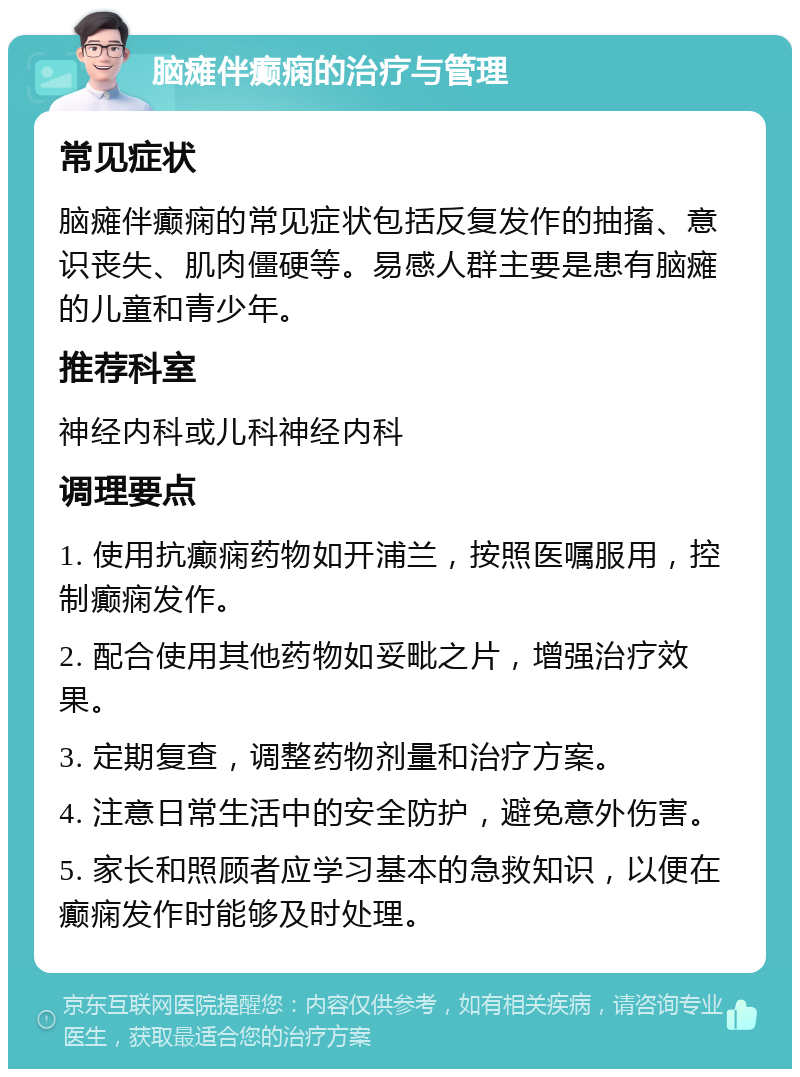 脑瘫伴癫痫的治疗与管理 常见症状 脑瘫伴癫痫的常见症状包括反复发作的抽搐、意识丧失、肌肉僵硬等。易感人群主要是患有脑瘫的儿童和青少年。 推荐科室 神经内科或儿科神经内科 调理要点 1. 使用抗癫痫药物如开浦兰，按照医嘱服用，控制癫痫发作。 2. 配合使用其他药物如妥毗之片，增强治疗效果。 3. 定期复查，调整药物剂量和治疗方案。 4. 注意日常生活中的安全防护，避免意外伤害。 5. 家长和照顾者应学习基本的急救知识，以便在癫痫发作时能够及时处理。