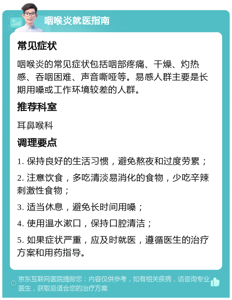 咽喉炎就医指南 常见症状 咽喉炎的常见症状包括咽部疼痛、干燥、灼热感、吞咽困难、声音嘶哑等。易感人群主要是长期用嗓或工作环境较差的人群。 推荐科室 耳鼻喉科 调理要点 1. 保持良好的生活习惯，避免熬夜和过度劳累； 2. 注意饮食，多吃清淡易消化的食物，少吃辛辣刺激性食物； 3. 适当休息，避免长时间用嗓； 4. 使用温水漱口，保持口腔清洁； 5. 如果症状严重，应及时就医，遵循医生的治疗方案和用药指导。