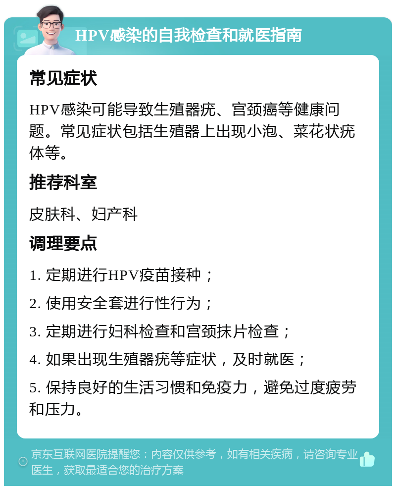 HPV感染的自我检查和就医指南 常见症状 HPV感染可能导致生殖器疣、宫颈癌等健康问题。常见症状包括生殖器上出现小泡、菜花状疣体等。 推荐科室 皮肤科、妇产科 调理要点 1. 定期进行HPV疫苗接种； 2. 使用安全套进行性行为； 3. 定期进行妇科检查和宫颈抹片检查； 4. 如果出现生殖器疣等症状，及时就医； 5. 保持良好的生活习惯和免疫力，避免过度疲劳和压力。