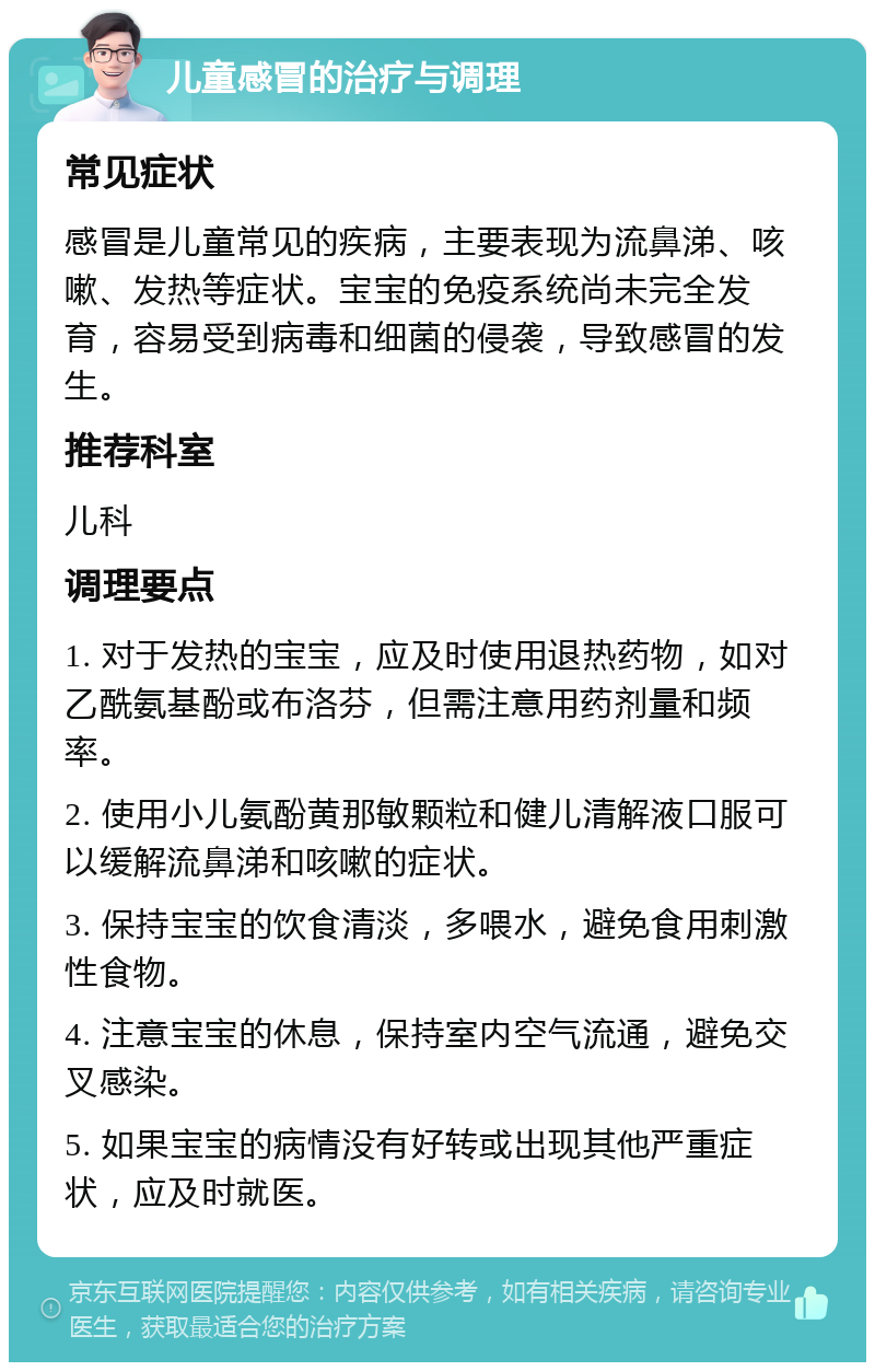 儿童感冒的治疗与调理 常见症状 感冒是儿童常见的疾病，主要表现为流鼻涕、咳嗽、发热等症状。宝宝的免疫系统尚未完全发育，容易受到病毒和细菌的侵袭，导致感冒的发生。 推荐科室 儿科 调理要点 1. 对于发热的宝宝，应及时使用退热药物，如对乙酰氨基酚或布洛芬，但需注意用药剂量和频率。 2. 使用小儿氨酚黄那敏颗粒和健儿清解液口服可以缓解流鼻涕和咳嗽的症状。 3. 保持宝宝的饮食清淡，多喂水，避免食用刺激性食物。 4. 注意宝宝的休息，保持室内空气流通，避免交叉感染。 5. 如果宝宝的病情没有好转或出现其他严重症状，应及时就医。