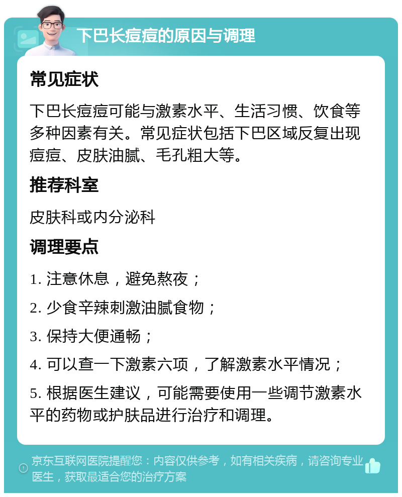 下巴长痘痘的原因与调理 常见症状 下巴长痘痘可能与激素水平、生活习惯、饮食等多种因素有关。常见症状包括下巴区域反复出现痘痘、皮肤油腻、毛孔粗大等。 推荐科室 皮肤科或内分泌科 调理要点 1. 注意休息，避免熬夜； 2. 少食辛辣刺激油腻食物； 3. 保持大便通畅； 4. 可以查一下激素六项，了解激素水平情况； 5. 根据医生建议，可能需要使用一些调节激素水平的药物或护肤品进行治疗和调理。