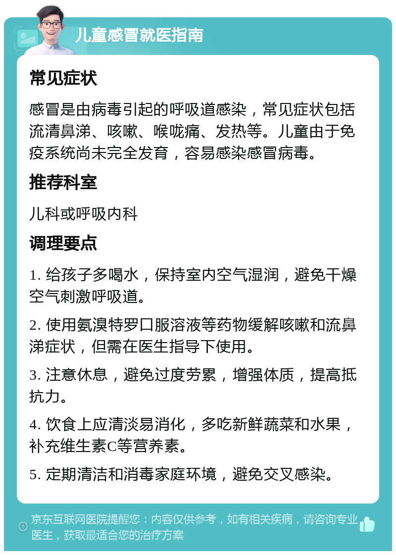 儿童感冒就医指南 常见症状 感冒是由病毒引起的呼吸道感染，常见症状包括流清鼻涕、咳嗽、喉咙痛、发热等。儿童由于免疫系统尚未完全发育，容易感染感冒病毒。 推荐科室 儿科或呼吸内科 调理要点 1. 给孩子多喝水，保持室内空气湿润，避免干燥空气刺激呼吸道。 2. 使用氨溴特罗口服溶液等药物缓解咳嗽和流鼻涕症状，但需在医生指导下使用。 3. 注意休息，避免过度劳累，增强体质，提高抵抗力。 4. 饮食上应清淡易消化，多吃新鲜蔬菜和水果，补充维生素C等营养素。 5. 定期清洁和消毒家庭环境，避免交叉感染。