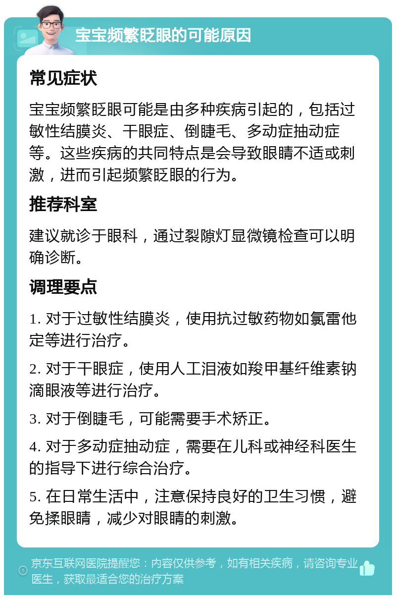 宝宝频繁眨眼的可能原因 常见症状 宝宝频繁眨眼可能是由多种疾病引起的，包括过敏性结膜炎、干眼症、倒睫毛、多动症抽动症等。这些疾病的共同特点是会导致眼睛不适或刺激，进而引起频繁眨眼的行为。 推荐科室 建议就诊于眼科，通过裂隙灯显微镜检查可以明确诊断。 调理要点 1. 对于过敏性结膜炎，使用抗过敏药物如氯雷他定等进行治疗。 2. 对于干眼症，使用人工泪液如羧甲基纤维素钠滴眼液等进行治疗。 3. 对于倒睫毛，可能需要手术矫正。 4. 对于多动症抽动症，需要在儿科或神经科医生的指导下进行综合治疗。 5. 在日常生活中，注意保持良好的卫生习惯，避免揉眼睛，减少对眼睛的刺激。