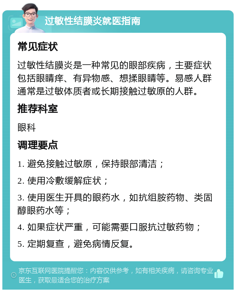 过敏性结膜炎就医指南 常见症状 过敏性结膜炎是一种常见的眼部疾病，主要症状包括眼睛痒、有异物感、想揉眼睛等。易感人群通常是过敏体质者或长期接触过敏原的人群。 推荐科室 眼科 调理要点 1. 避免接触过敏原，保持眼部清洁； 2. 使用冷敷缓解症状； 3. 使用医生开具的眼药水，如抗组胺药物、类固醇眼药水等； 4. 如果症状严重，可能需要口服抗过敏药物； 5. 定期复查，避免病情反复。