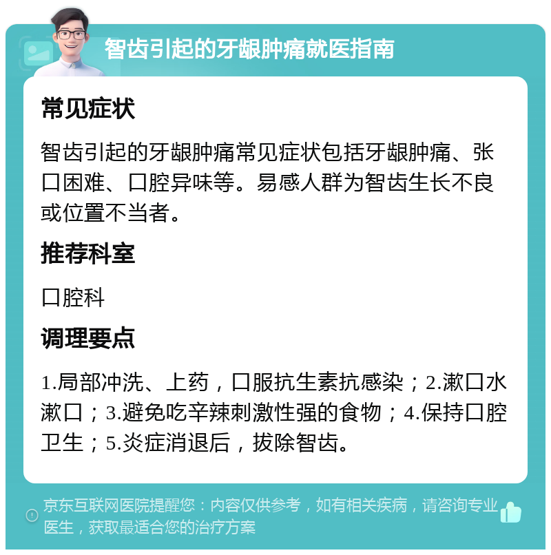 智齿引起的牙龈肿痛就医指南 常见症状 智齿引起的牙龈肿痛常见症状包括牙龈肿痛、张口困难、口腔异味等。易感人群为智齿生长不良或位置不当者。 推荐科室 口腔科 调理要点 1.局部冲洗、上药，口服抗生素抗感染；2.漱口水漱口；3.避免吃辛辣刺激性强的食物；4.保持口腔卫生；5.炎症消退后，拔除智齿。