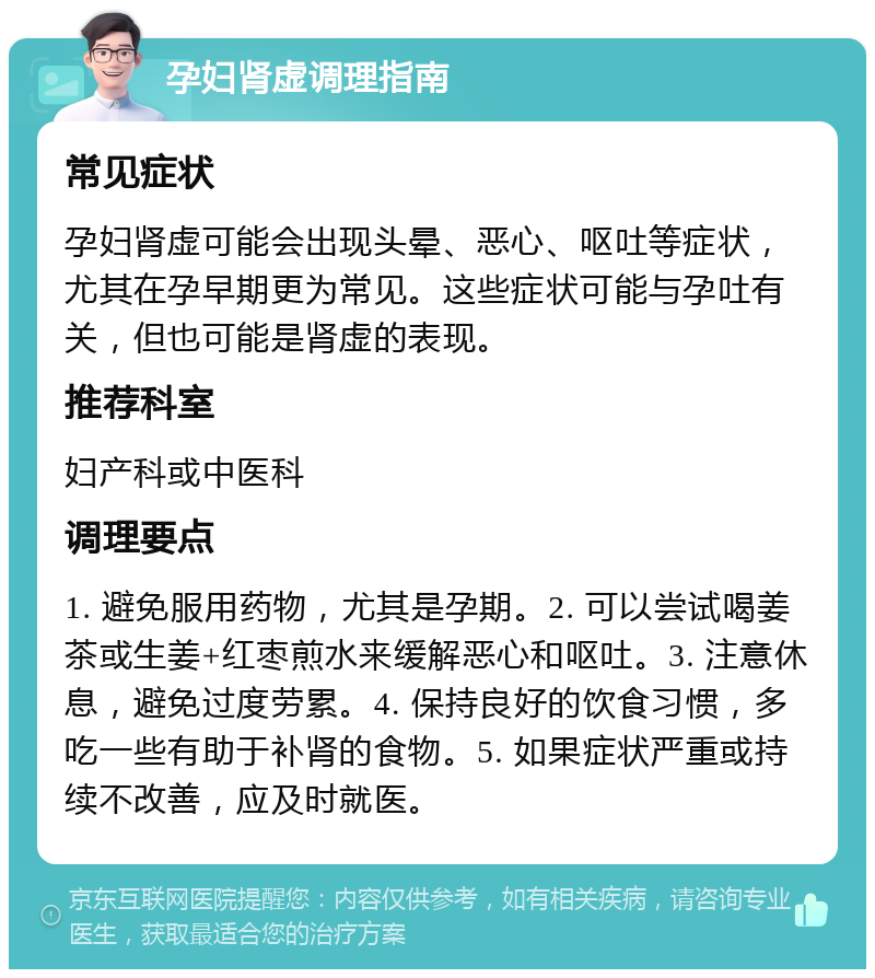 孕妇肾虚调理指南 常见症状 孕妇肾虚可能会出现头晕、恶心、呕吐等症状，尤其在孕早期更为常见。这些症状可能与孕吐有关，但也可能是肾虚的表现。 推荐科室 妇产科或中医科 调理要点 1. 避免服用药物，尤其是孕期。2. 可以尝试喝姜茶或生姜+红枣煎水来缓解恶心和呕吐。3. 注意休息，避免过度劳累。4. 保持良好的饮食习惯，多吃一些有助于补肾的食物。5. 如果症状严重或持续不改善，应及时就医。