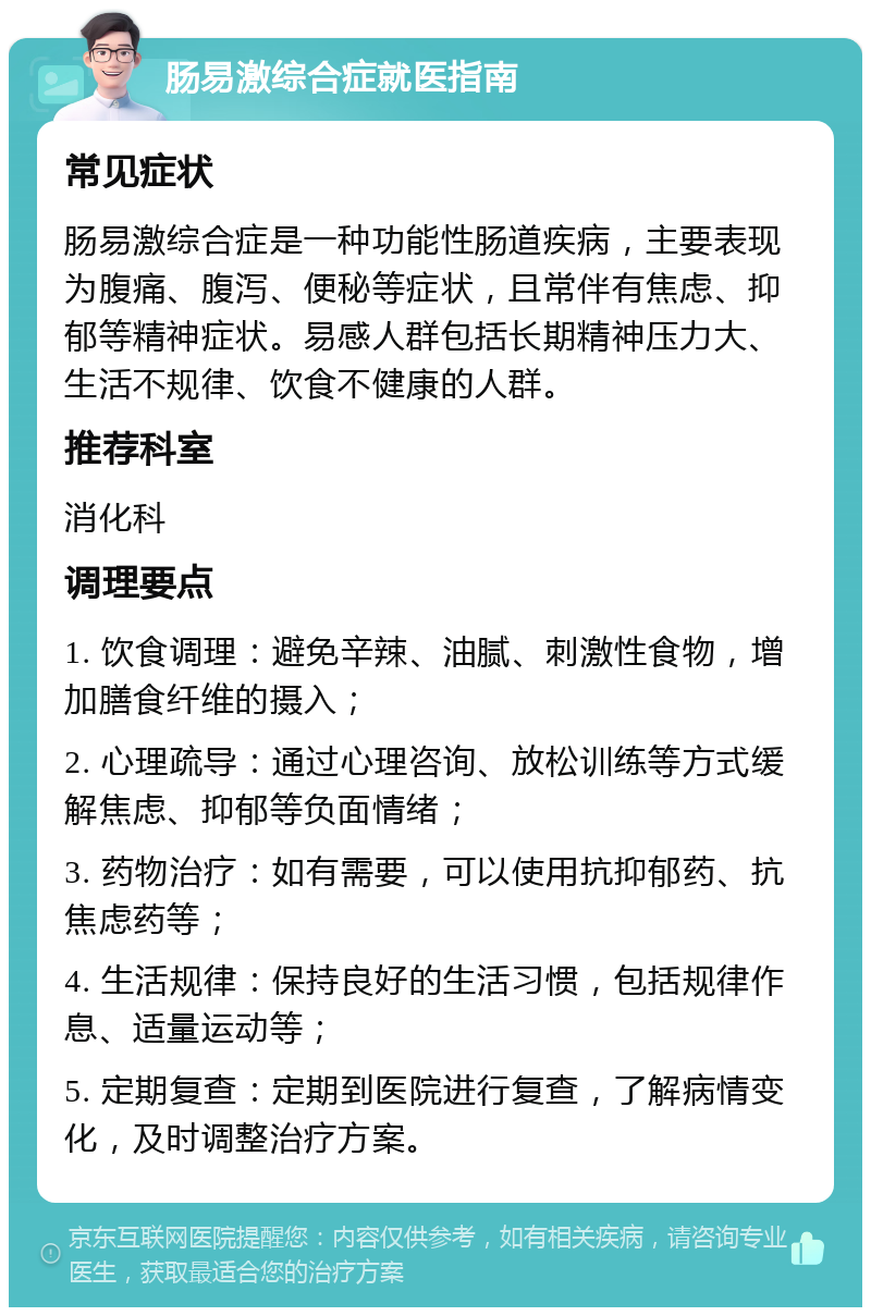 肠易激综合症就医指南 常见症状 肠易激综合症是一种功能性肠道疾病，主要表现为腹痛、腹泻、便秘等症状，且常伴有焦虑、抑郁等精神症状。易感人群包括长期精神压力大、生活不规律、饮食不健康的人群。 推荐科室 消化科 调理要点 1. 饮食调理：避免辛辣、油腻、刺激性食物，增加膳食纤维的摄入； 2. 心理疏导：通过心理咨询、放松训练等方式缓解焦虑、抑郁等负面情绪； 3. 药物治疗：如有需要，可以使用抗抑郁药、抗焦虑药等； 4. 生活规律：保持良好的生活习惯，包括规律作息、适量运动等； 5. 定期复查：定期到医院进行复查，了解病情变化，及时调整治疗方案。