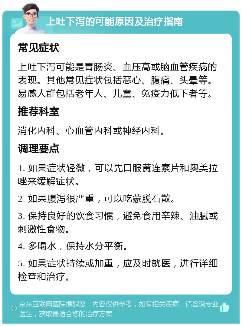 上吐下泻的可能原因及治疗指南 常见症状 上吐下泻可能是胃肠炎、血压高或脑血管疾病的表现。其他常见症状包括恶心、腹痛、头晕等。易感人群包括老年人、儿童、免疫力低下者等。 推荐科室 消化内科、心血管内科或神经内科。 调理要点 1. 如果症状轻微，可以先口服黄连素片和奥美拉唑来缓解症状。 2. 如果腹泻很严重，可以吃蒙脱石散。 3. 保持良好的饮食习惯，避免食用辛辣、油腻或刺激性食物。 4. 多喝水，保持水分平衡。 5. 如果症状持续或加重，应及时就医，进行详细检查和治疗。