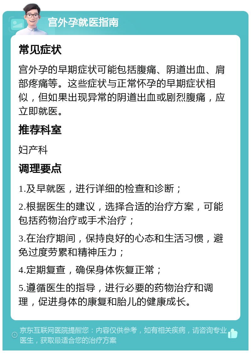 宫外孕就医指南 常见症状 宫外孕的早期症状可能包括腹痛、阴道出血、肩部疼痛等。这些症状与正常怀孕的早期症状相似，但如果出现异常的阴道出血或剧烈腹痛，应立即就医。 推荐科室 妇产科 调理要点 1.及早就医，进行详细的检查和诊断； 2.根据医生的建议，选择合适的治疗方案，可能包括药物治疗或手术治疗； 3.在治疗期间，保持良好的心态和生活习惯，避免过度劳累和精神压力； 4.定期复查，确保身体恢复正常； 5.遵循医生的指导，进行必要的药物治疗和调理，促进身体的康复和胎儿的健康成长。