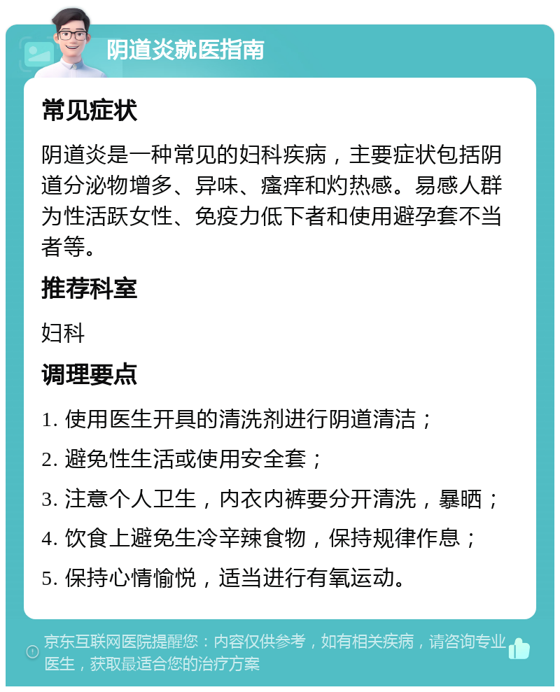 阴道炎就医指南 常见症状 阴道炎是一种常见的妇科疾病，主要症状包括阴道分泌物增多、异味、瘙痒和灼热感。易感人群为性活跃女性、免疫力低下者和使用避孕套不当者等。 推荐科室 妇科 调理要点 1. 使用医生开具的清洗剂进行阴道清洁； 2. 避免性生活或使用安全套； 3. 注意个人卫生，内衣内裤要分开清洗，暴晒； 4. 饮食上避免生冷辛辣食物，保持规律作息； 5. 保持心情愉悦，适当进行有氧运动。