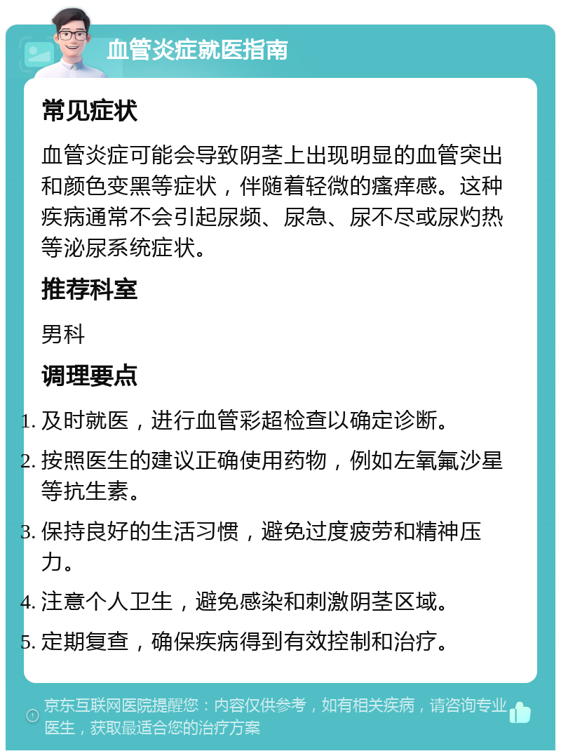 血管炎症就医指南 常见症状 血管炎症可能会导致阴茎上出现明显的血管突出和颜色变黑等症状，伴随着轻微的瘙痒感。这种疾病通常不会引起尿频、尿急、尿不尽或尿灼热等泌尿系统症状。 推荐科室 男科 调理要点 及时就医，进行血管彩超检查以确定诊断。 按照医生的建议正确使用药物，例如左氧氟沙星等抗生素。 保持良好的生活习惯，避免过度疲劳和精神压力。 注意个人卫生，避免感染和刺激阴茎区域。 定期复查，确保疾病得到有效控制和治疗。