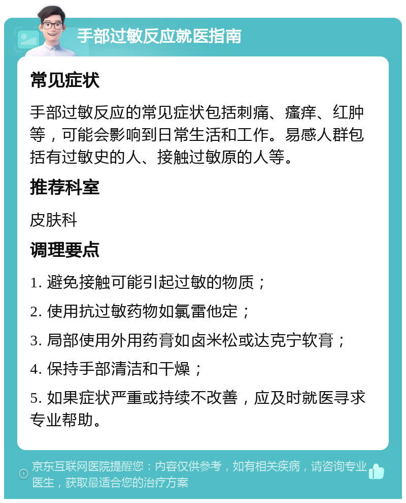 手部过敏反应就医指南 常见症状 手部过敏反应的常见症状包括刺痛、瘙痒、红肿等，可能会影响到日常生活和工作。易感人群包括有过敏史的人、接触过敏原的人等。 推荐科室 皮肤科 调理要点 1. 避免接触可能引起过敏的物质； 2. 使用抗过敏药物如氯雷他定； 3. 局部使用外用药膏如卤米松或达克宁软膏； 4. 保持手部清洁和干燥； 5. 如果症状严重或持续不改善，应及时就医寻求专业帮助。