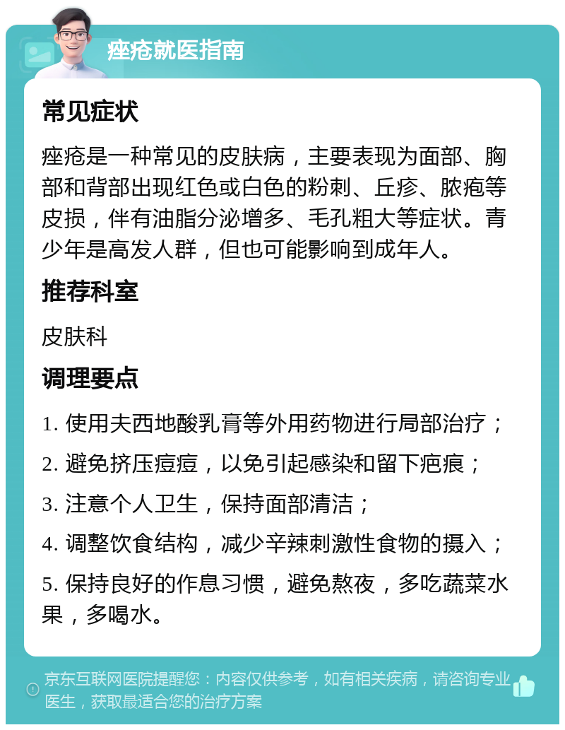 痤疮就医指南 常见症状 痤疮是一种常见的皮肤病，主要表现为面部、胸部和背部出现红色或白色的粉刺、丘疹、脓疱等皮损，伴有油脂分泌增多、毛孔粗大等症状。青少年是高发人群，但也可能影响到成年人。 推荐科室 皮肤科 调理要点 1. 使用夫西地酸乳膏等外用药物进行局部治疗； 2. 避免挤压痘痘，以免引起感染和留下疤痕； 3. 注意个人卫生，保持面部清洁； 4. 调整饮食结构，减少辛辣刺激性食物的摄入； 5. 保持良好的作息习惯，避免熬夜，多吃蔬菜水果，多喝水。