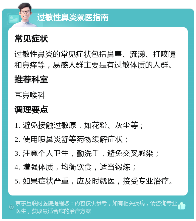 过敏性鼻炎就医指南 常见症状 过敏性鼻炎的常见症状包括鼻塞、流涕、打喷嚏和鼻痒等，易感人群主要是有过敏体质的人群。 推荐科室 耳鼻喉科 调理要点 1. 避免接触过敏原，如花粉、灰尘等； 2. 使用喷鼻炎舒等药物缓解症状； 3. 注意个人卫生，勤洗手，避免交叉感染； 4. 增强体质，均衡饮食，适当锻炼； 5. 如果症状严重，应及时就医，接受专业治疗。