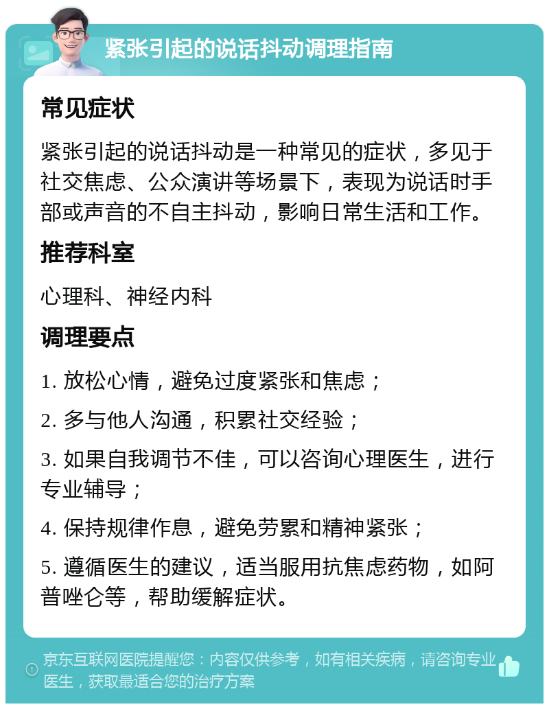 紧张引起的说话抖动调理指南 常见症状 紧张引起的说话抖动是一种常见的症状，多见于社交焦虑、公众演讲等场景下，表现为说话时手部或声音的不自主抖动，影响日常生活和工作。 推荐科室 心理科、神经内科 调理要点 1. 放松心情，避免过度紧张和焦虑； 2. 多与他人沟通，积累社交经验； 3. 如果自我调节不佳，可以咨询心理医生，进行专业辅导； 4. 保持规律作息，避免劳累和精神紧张； 5. 遵循医生的建议，适当服用抗焦虑药物，如阿普唑仑等，帮助缓解症状。