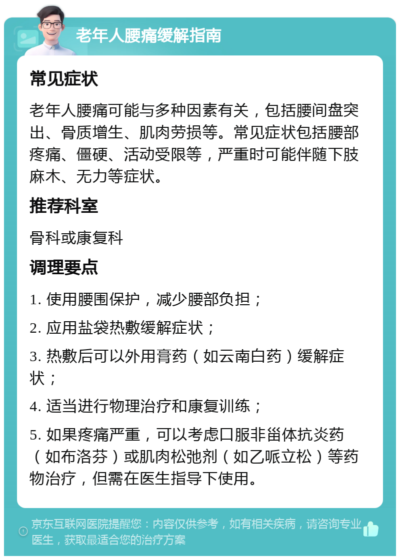 老年人腰痛缓解指南 常见症状 老年人腰痛可能与多种因素有关，包括腰间盘突出、骨质增生、肌肉劳损等。常见症状包括腰部疼痛、僵硬、活动受限等，严重时可能伴随下肢麻木、无力等症状。 推荐科室 骨科或康复科 调理要点 1. 使用腰围保护，减少腰部负担； 2. 应用盐袋热敷缓解症状； 3. 热敷后可以外用膏药（如云南白药）缓解症状； 4. 适当进行物理治疗和康复训练； 5. 如果疼痛严重，可以考虑口服非甾体抗炎药（如布洛芬）或肌肉松弛剂（如乙哌立松）等药物治疗，但需在医生指导下使用。