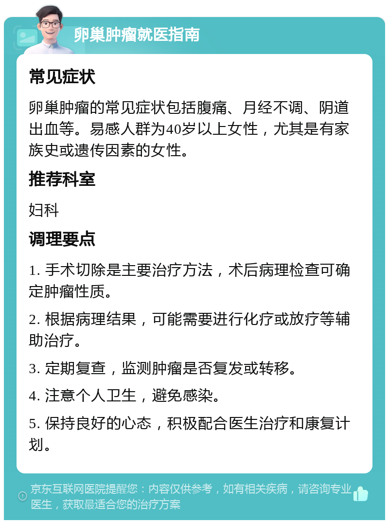 卵巢肿瘤就医指南 常见症状 卵巢肿瘤的常见症状包括腹痛、月经不调、阴道出血等。易感人群为40岁以上女性，尤其是有家族史或遗传因素的女性。 推荐科室 妇科 调理要点 1. 手术切除是主要治疗方法，术后病理检查可确定肿瘤性质。 2. 根据病理结果，可能需要进行化疗或放疗等辅助治疗。 3. 定期复查，监测肿瘤是否复发或转移。 4. 注意个人卫生，避免感染。 5. 保持良好的心态，积极配合医生治疗和康复计划。