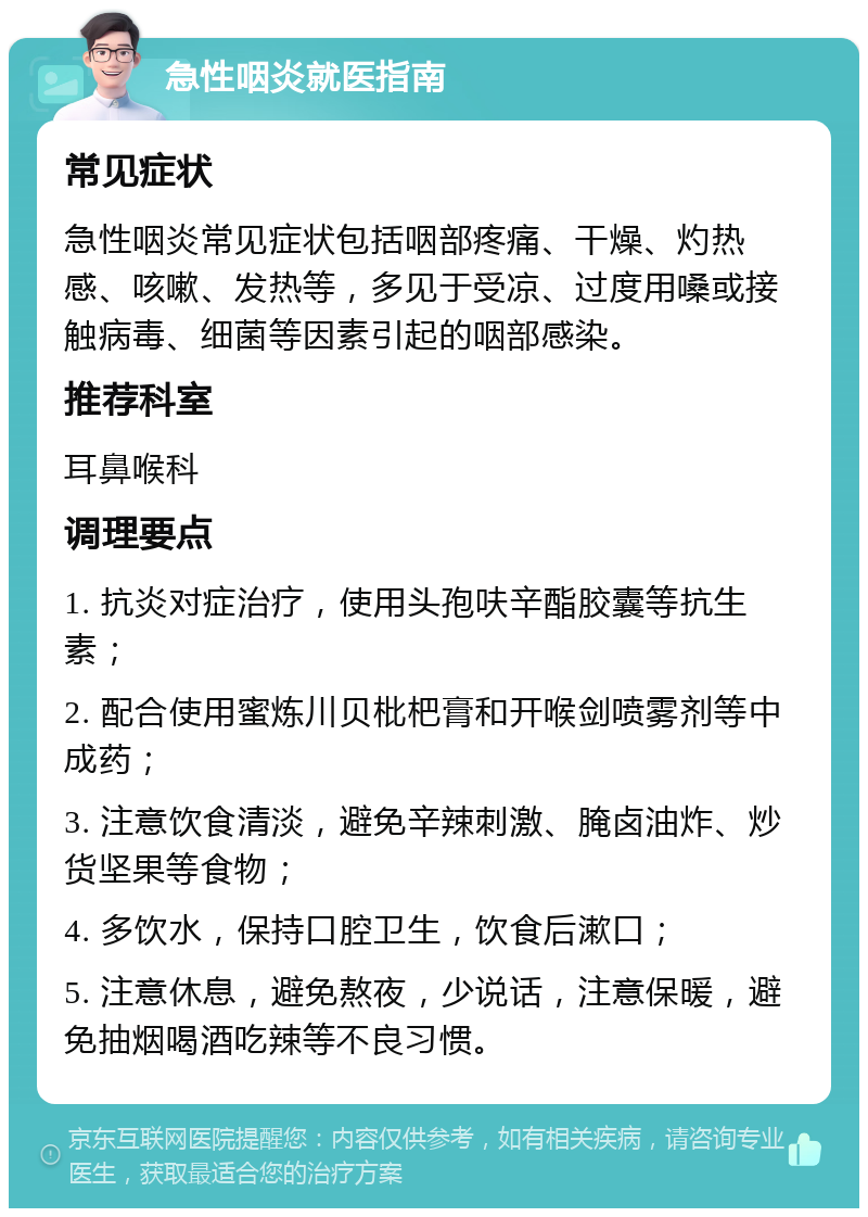 急性咽炎就医指南 常见症状 急性咽炎常见症状包括咽部疼痛、干燥、灼热感、咳嗽、发热等，多见于受凉、过度用嗓或接触病毒、细菌等因素引起的咽部感染。 推荐科室 耳鼻喉科 调理要点 1. 抗炎对症治疗，使用头孢呋辛酯胶囊等抗生素； 2. 配合使用蜜炼川贝枇杷膏和开喉剑喷雾剂等中成药； 3. 注意饮食清淡，避免辛辣刺激、腌卤油炸、炒货坚果等食物； 4. 多饮水，保持口腔卫生，饮食后漱口； 5. 注意休息，避免熬夜，少说话，注意保暖，避免抽烟喝酒吃辣等不良习惯。