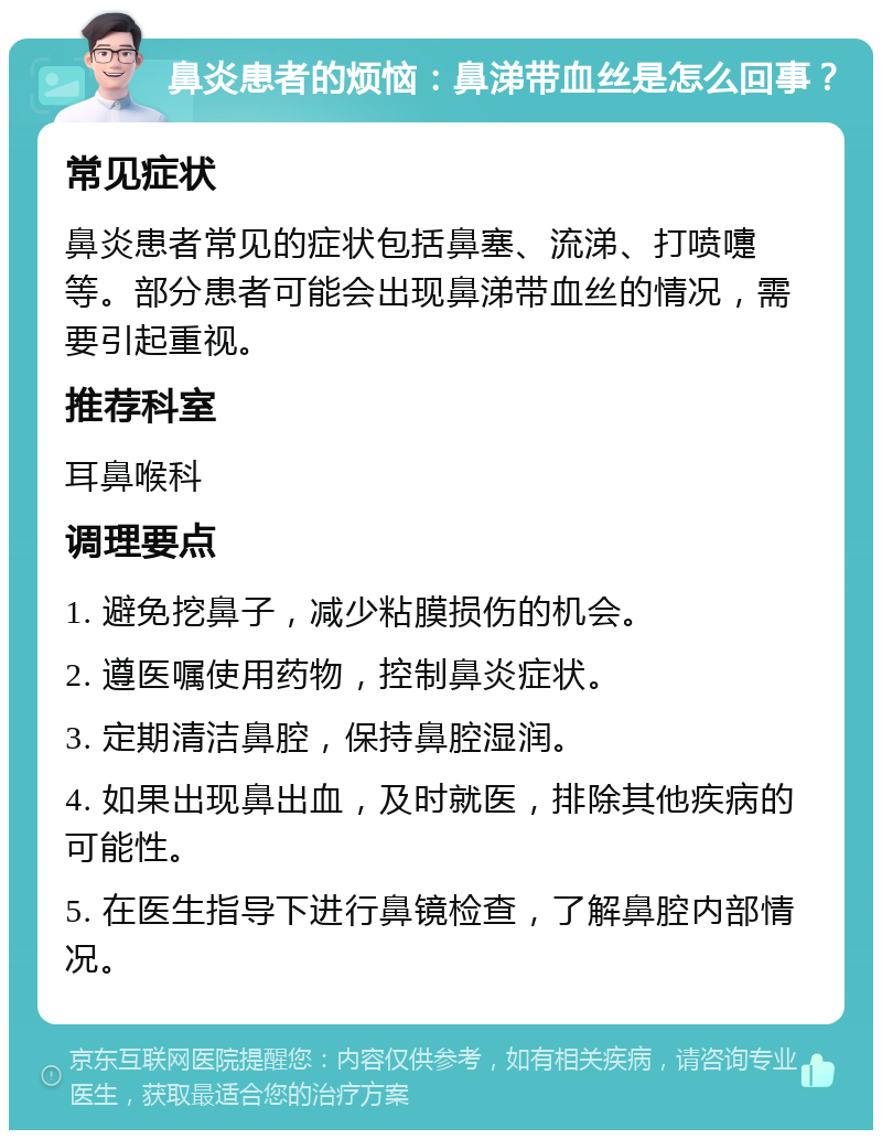 鼻炎患者的烦恼：鼻涕带血丝是怎么回事？ 常见症状 鼻炎患者常见的症状包括鼻塞、流涕、打喷嚏等。部分患者可能会出现鼻涕带血丝的情况，需要引起重视。 推荐科室 耳鼻喉科 调理要点 1. 避免挖鼻子，减少粘膜损伤的机会。 2. 遵医嘱使用药物，控制鼻炎症状。 3. 定期清洁鼻腔，保持鼻腔湿润。 4. 如果出现鼻出血，及时就医，排除其他疾病的可能性。 5. 在医生指导下进行鼻镜检查，了解鼻腔内部情况。