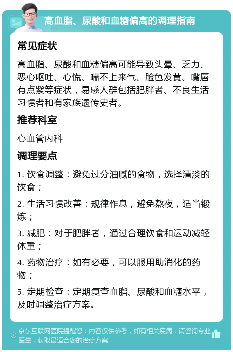 高血脂、尿酸和血糖偏高的调理指南 常见症状 高血脂、尿酸和血糖偏高可能导致头晕、乏力、恶心呕吐、心慌、喘不上来气、脸色发黄、嘴唇有点紫等症状，易感人群包括肥胖者、不良生活习惯者和有家族遗传史者。 推荐科室 心血管内科 调理要点 1. 饮食调整：避免过分油腻的食物，选择清淡的饮食； 2. 生活习惯改善：规律作息，避免熬夜，适当锻炼； 3. 减肥：对于肥胖者，通过合理饮食和运动减轻体重； 4. 药物治疗：如有必要，可以服用助消化的药物； 5. 定期检查：定期复查血脂、尿酸和血糖水平，及时调整治疗方案。