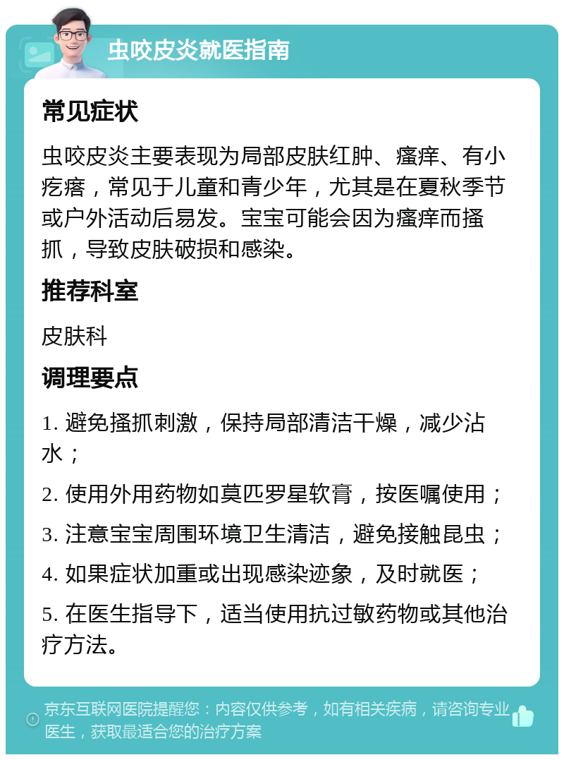 虫咬皮炎就医指南 常见症状 虫咬皮炎主要表现为局部皮肤红肿、瘙痒、有小疙瘩，常见于儿童和青少年，尤其是在夏秋季节或户外活动后易发。宝宝可能会因为瘙痒而搔抓，导致皮肤破损和感染。 推荐科室 皮肤科 调理要点 1. 避免搔抓刺激，保持局部清洁干燥，减少沾水； 2. 使用外用药物如莫匹罗星软膏，按医嘱使用； 3. 注意宝宝周围环境卫生清洁，避免接触昆虫； 4. 如果症状加重或出现感染迹象，及时就医； 5. 在医生指导下，适当使用抗过敏药物或其他治疗方法。