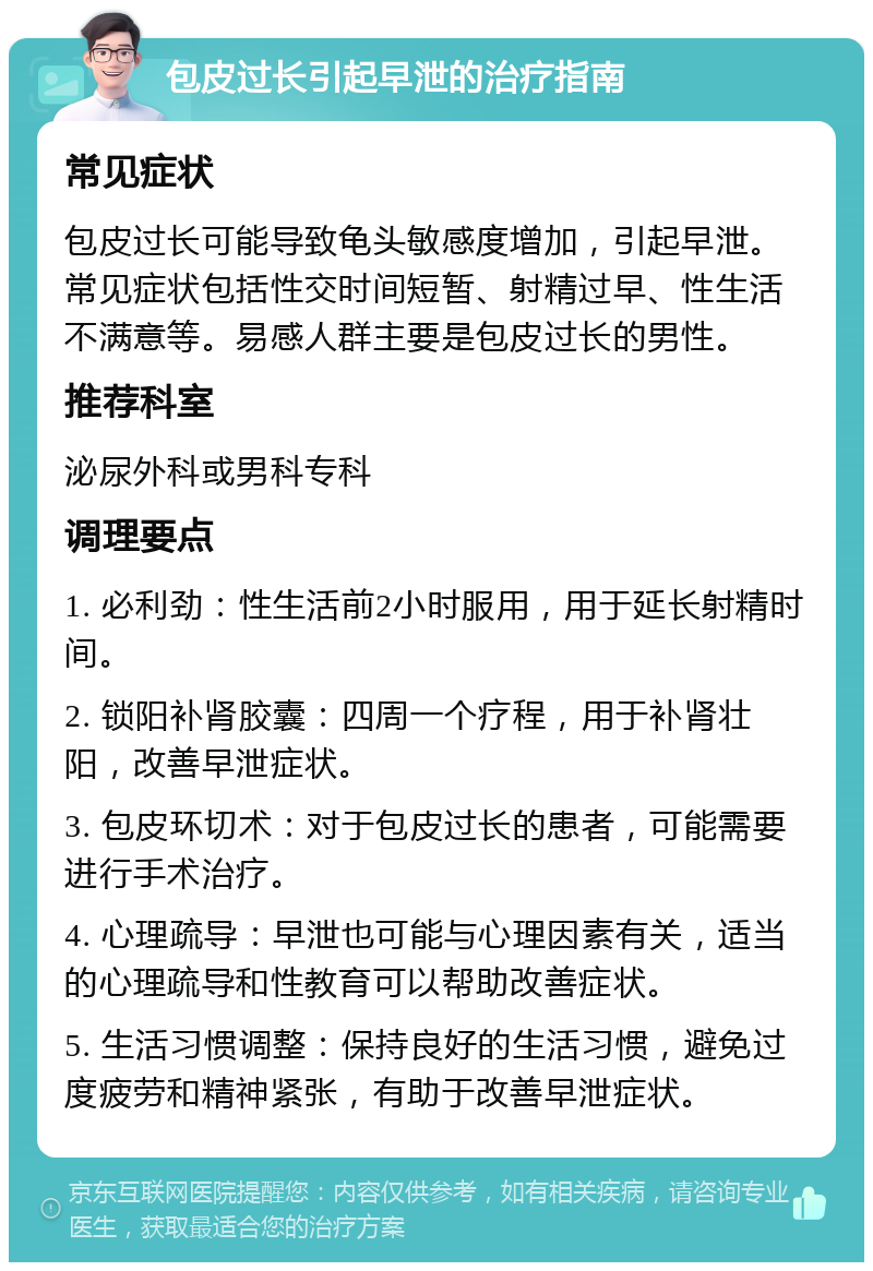 包皮过长引起早泄的治疗指南 常见症状 包皮过长可能导致龟头敏感度增加，引起早泄。常见症状包括性交时间短暂、射精过早、性生活不满意等。易感人群主要是包皮过长的男性。 推荐科室 泌尿外科或男科专科 调理要点 1. 必利劲：性生活前2小时服用，用于延长射精时间。 2. 锁阳补肾胶囊：四周一个疗程，用于补肾壮阳，改善早泄症状。 3. 包皮环切术：对于包皮过长的患者，可能需要进行手术治疗。 4. 心理疏导：早泄也可能与心理因素有关，适当的心理疏导和性教育可以帮助改善症状。 5. 生活习惯调整：保持良好的生活习惯，避免过度疲劳和精神紧张，有助于改善早泄症状。