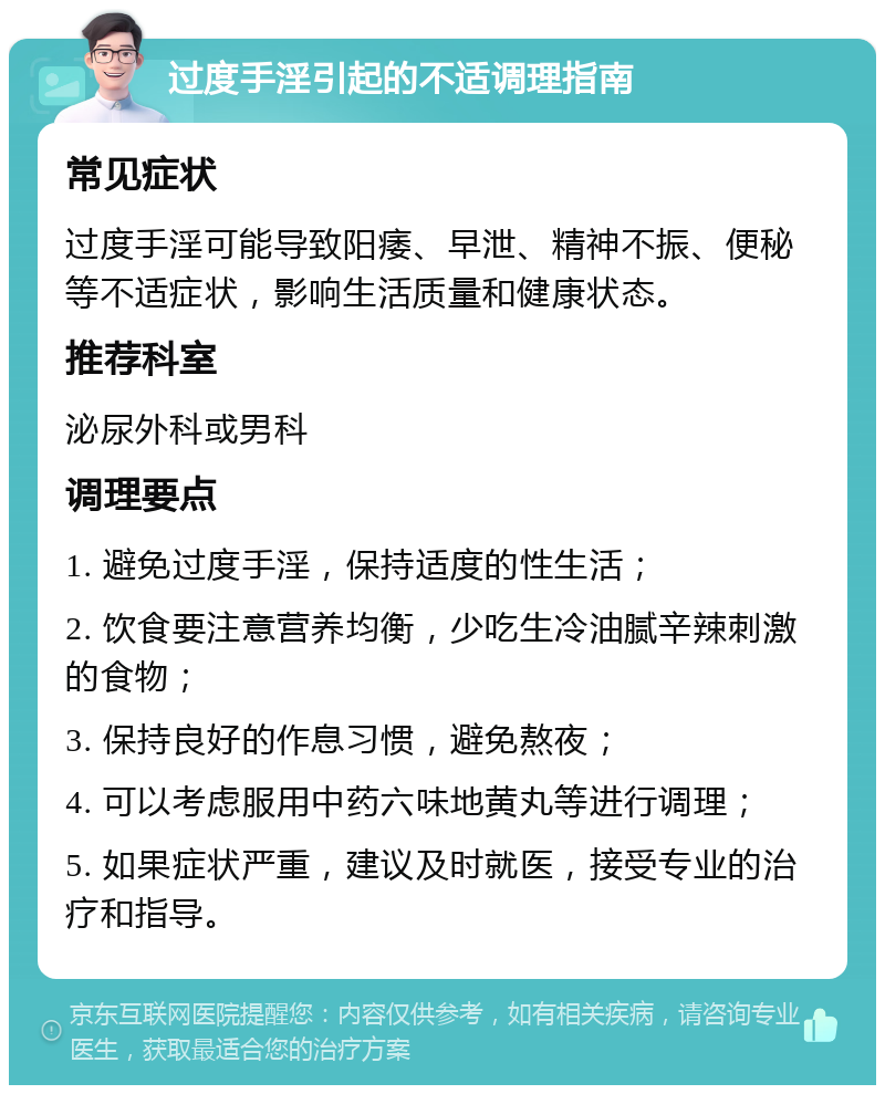 过度手淫引起的不适调理指南 常见症状 过度手淫可能导致阳痿、早泄、精神不振、便秘等不适症状，影响生活质量和健康状态。 推荐科室 泌尿外科或男科 调理要点 1. 避免过度手淫，保持适度的性生活； 2. 饮食要注意营养均衡，少吃生冷油腻辛辣刺激的食物； 3. 保持良好的作息习惯，避免熬夜； 4. 可以考虑服用中药六味地黄丸等进行调理； 5. 如果症状严重，建议及时就医，接受专业的治疗和指导。