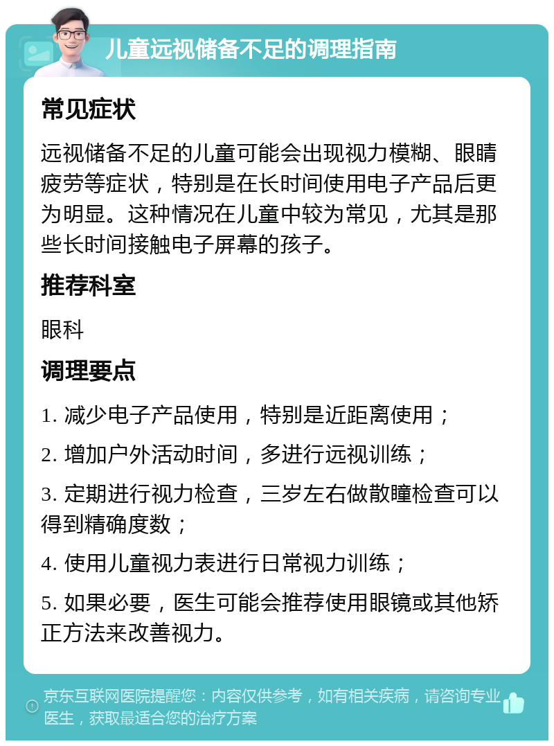 儿童远视储备不足的调理指南 常见症状 远视储备不足的儿童可能会出现视力模糊、眼睛疲劳等症状，特别是在长时间使用电子产品后更为明显。这种情况在儿童中较为常见，尤其是那些长时间接触电子屏幕的孩子。 推荐科室 眼科 调理要点 1. 减少电子产品使用，特别是近距离使用； 2. 增加户外活动时间，多进行远视训练； 3. 定期进行视力检查，三岁左右做散瞳检查可以得到精确度数； 4. 使用儿童视力表进行日常视力训练； 5. 如果必要，医生可能会推荐使用眼镜或其他矫正方法来改善视力。