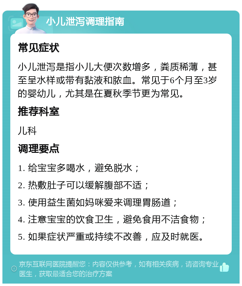 小儿泄泻调理指南 常见症状 小儿泄泻是指小儿大便次数增多，粪质稀薄，甚至呈水样或带有黏液和脓血。常见于6个月至3岁的婴幼儿，尤其是在夏秋季节更为常见。 推荐科室 儿科 调理要点 1. 给宝宝多喝水，避免脱水； 2. 热敷肚子可以缓解腹部不适； 3. 使用益生菌如妈咪爱来调理胃肠道； 4. 注意宝宝的饮食卫生，避免食用不洁食物； 5. 如果症状严重或持续不改善，应及时就医。