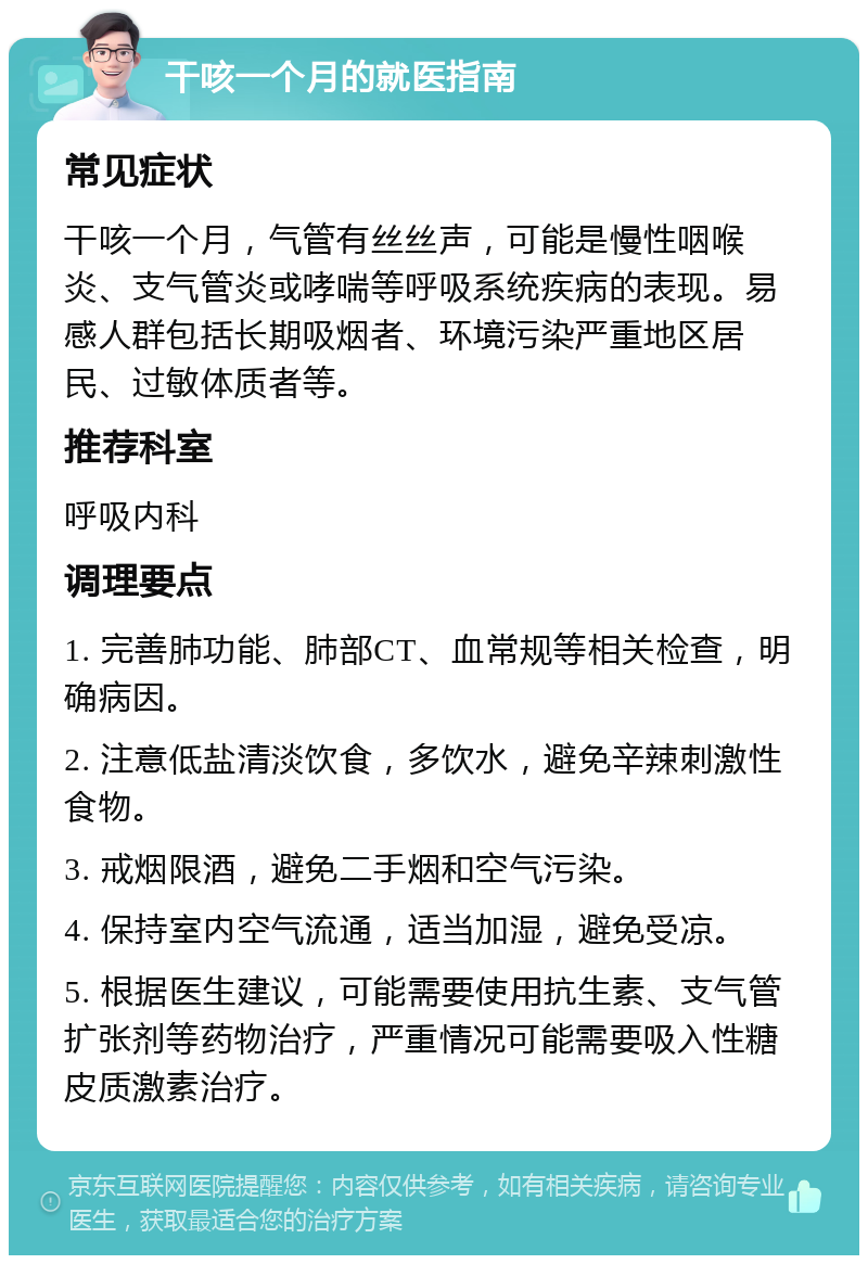 干咳一个月的就医指南 常见症状 干咳一个月，气管有丝丝声，可能是慢性咽喉炎、支气管炎或哮喘等呼吸系统疾病的表现。易感人群包括长期吸烟者、环境污染严重地区居民、过敏体质者等。 推荐科室 呼吸内科 调理要点 1. 完善肺功能、肺部CT、血常规等相关检查，明确病因。 2. 注意低盐清淡饮食，多饮水，避免辛辣刺激性食物。 3. 戒烟限酒，避免二手烟和空气污染。 4. 保持室内空气流通，适当加湿，避免受凉。 5. 根据医生建议，可能需要使用抗生素、支气管扩张剂等药物治疗，严重情况可能需要吸入性糖皮质激素治疗。