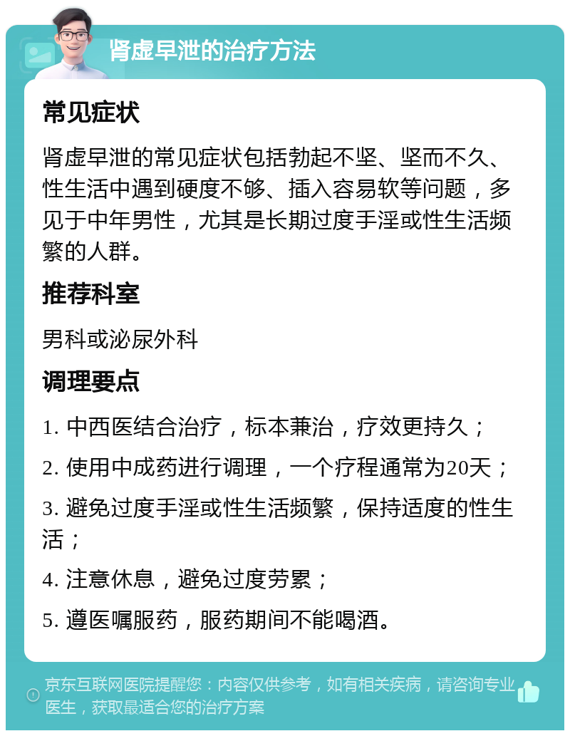 肾虚早泄的治疗方法 常见症状 肾虚早泄的常见症状包括勃起不坚、坚而不久、性生活中遇到硬度不够、插入容易软等问题，多见于中年男性，尤其是长期过度手淫或性生活频繁的人群。 推荐科室 男科或泌尿外科 调理要点 1. 中西医结合治疗，标本兼治，疗效更持久； 2. 使用中成药进行调理，一个疗程通常为20天； 3. 避免过度手淫或性生活频繁，保持适度的性生活； 4. 注意休息，避免过度劳累； 5. 遵医嘱服药，服药期间不能喝酒。