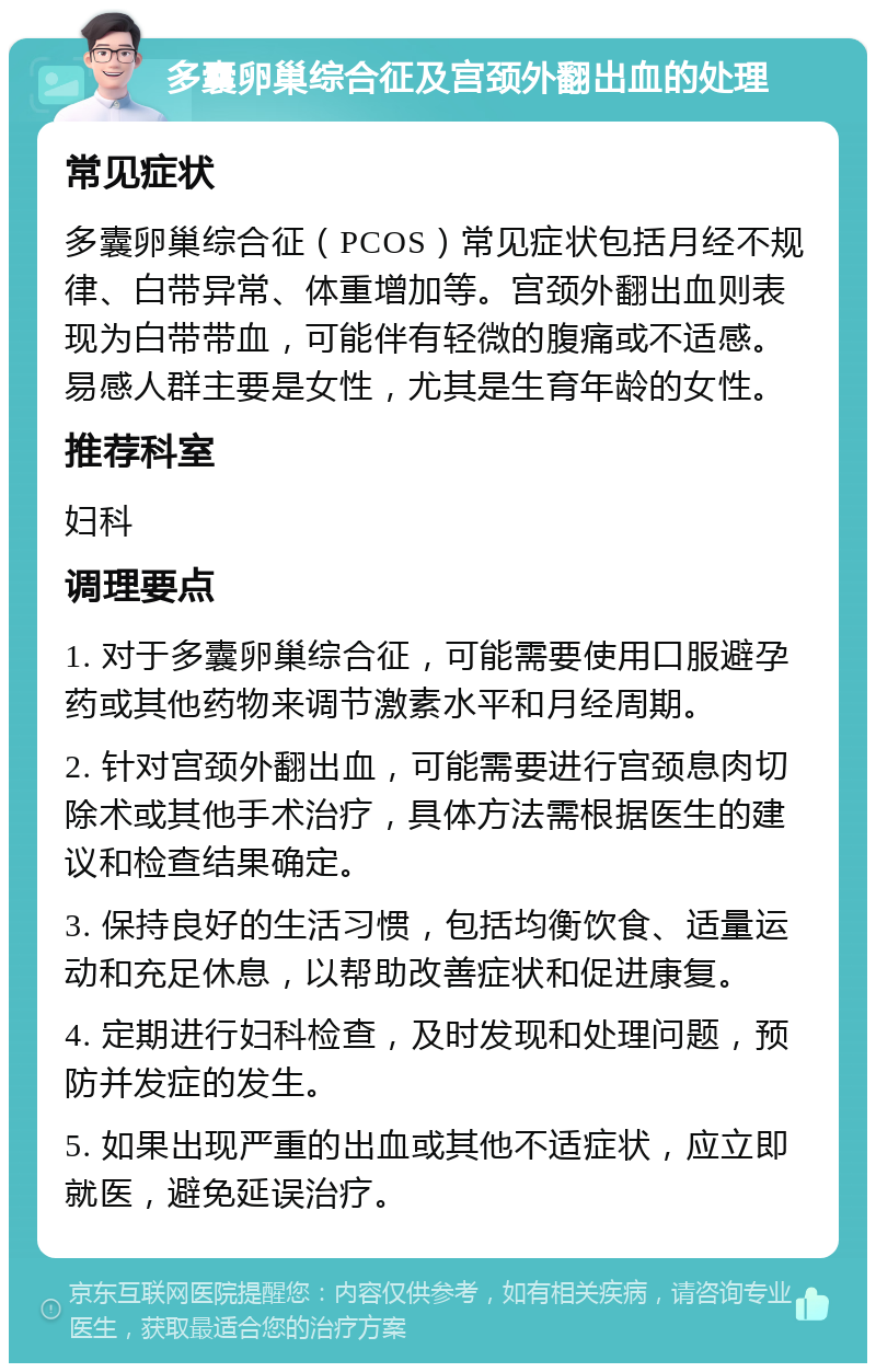 多囊卵巢综合征及宫颈外翻出血的处理 常见症状 多囊卵巢综合征（PCOS）常见症状包括月经不规律、白带异常、体重增加等。宫颈外翻出血则表现为白带带血，可能伴有轻微的腹痛或不适感。易感人群主要是女性，尤其是生育年龄的女性。 推荐科室 妇科 调理要点 1. 对于多囊卵巢综合征，可能需要使用口服避孕药或其他药物来调节激素水平和月经周期。 2. 针对宫颈外翻出血，可能需要进行宫颈息肉切除术或其他手术治疗，具体方法需根据医生的建议和检查结果确定。 3. 保持良好的生活习惯，包括均衡饮食、适量运动和充足休息，以帮助改善症状和促进康复。 4. 定期进行妇科检查，及时发现和处理问题，预防并发症的发生。 5. 如果出现严重的出血或其他不适症状，应立即就医，避免延误治疗。