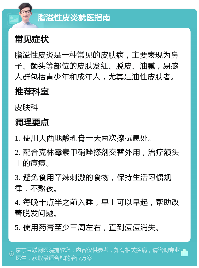 脂溢性皮炎就医指南 常见症状 脂溢性皮炎是一种常见的皮肤病，主要表现为鼻子、额头等部位的皮肤发红、脱皮、油腻，易感人群包括青少年和成年人，尤其是油性皮肤者。 推荐科室 皮肤科 调理要点 1. 使用夫西地酸乳膏一天两次擦拭患处。 2. 配合克林霉素甲硝唑搽剂交替外用，治疗额头上的痘痘。 3. 避免食用辛辣刺激的食物，保持生活习惯规律，不熬夜。 4. 每晚十点半之前入睡，早上可以早起，帮助改善脱发问题。 5. 使用药膏至少三周左右，直到痘痘消失。