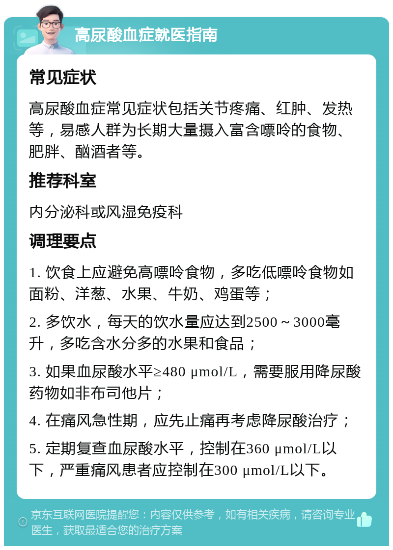 高尿酸血症就医指南 常见症状 高尿酸血症常见症状包括关节疼痛、红肿、发热等，易感人群为长期大量摄入富含嘌呤的食物、肥胖、酗酒者等。 推荐科室 内分泌科或风湿免疫科 调理要点 1. 饮食上应避免高嘌呤食物，多吃低嘌呤食物如面粉、洋葱、水果、牛奶、鸡蛋等； 2. 多饮水，每天的饮水量应达到2500～3000毫升，多吃含水分多的水果和食品； 3. 如果血尿酸水平≥480 μmol/L，需要服用降尿酸药物如非布司他片； 4. 在痛风急性期，应先止痛再考虑降尿酸治疗； 5. 定期复查血尿酸水平，控制在360 μmol/L以下，严重痛风患者应控制在300 μmol/L以下。