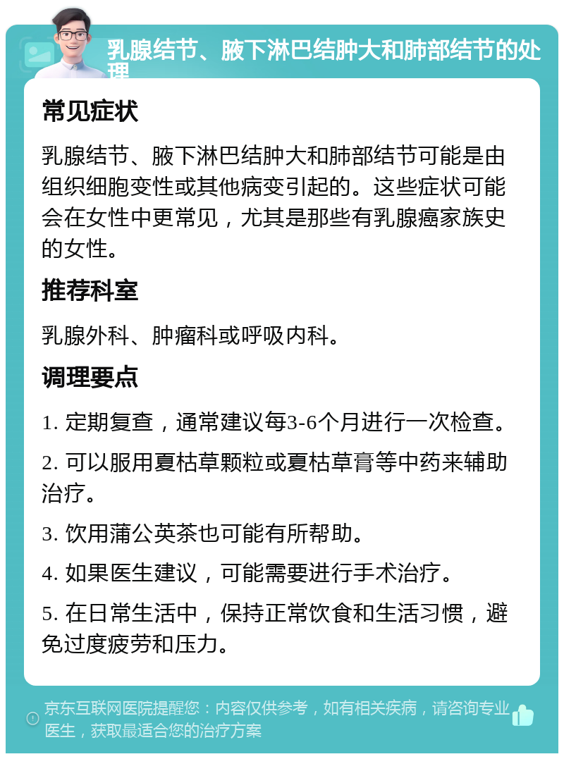 乳腺结节、腋下淋巴结肿大和肺部结节的处理 常见症状 乳腺结节、腋下淋巴结肿大和肺部结节可能是由组织细胞变性或其他病变引起的。这些症状可能会在女性中更常见，尤其是那些有乳腺癌家族史的女性。 推荐科室 乳腺外科、肿瘤科或呼吸内科。 调理要点 1. 定期复查，通常建议每3-6个月进行一次检查。 2. 可以服用夏枯草颗粒或夏枯草膏等中药来辅助治疗。 3. 饮用蒲公英茶也可能有所帮助。 4. 如果医生建议，可能需要进行手术治疗。 5. 在日常生活中，保持正常饮食和生活习惯，避免过度疲劳和压力。