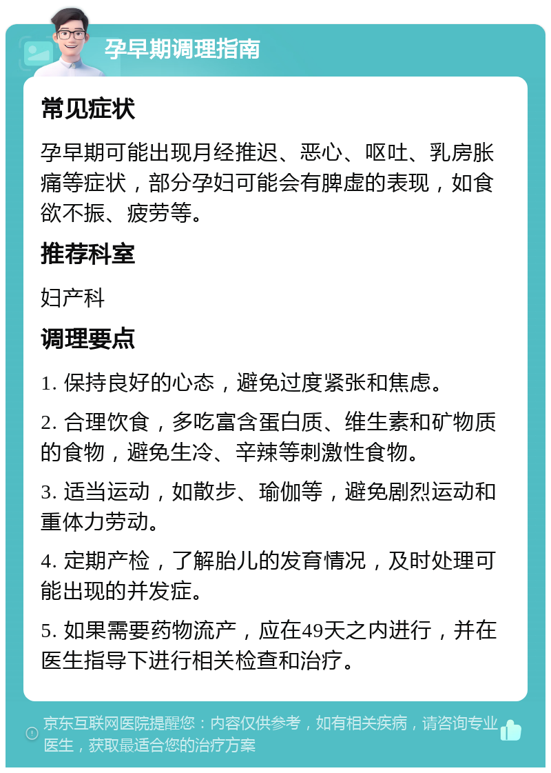 孕早期调理指南 常见症状 孕早期可能出现月经推迟、恶心、呕吐、乳房胀痛等症状，部分孕妇可能会有脾虚的表现，如食欲不振、疲劳等。 推荐科室 妇产科 调理要点 1. 保持良好的心态，避免过度紧张和焦虑。 2. 合理饮食，多吃富含蛋白质、维生素和矿物质的食物，避免生冷、辛辣等刺激性食物。 3. 适当运动，如散步、瑜伽等，避免剧烈运动和重体力劳动。 4. 定期产检，了解胎儿的发育情况，及时处理可能出现的并发症。 5. 如果需要药物流产，应在49天之内进行，并在医生指导下进行相关检查和治疗。