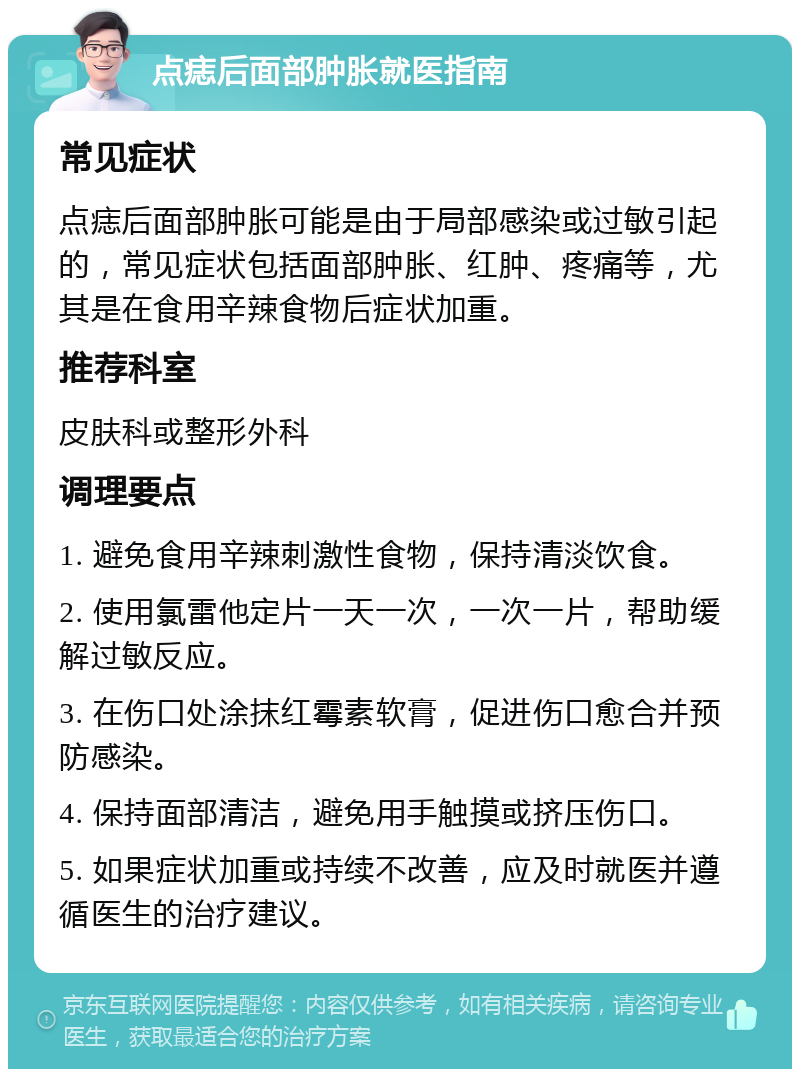 点痣后面部肿胀就医指南 常见症状 点痣后面部肿胀可能是由于局部感染或过敏引起的，常见症状包括面部肿胀、红肿、疼痛等，尤其是在食用辛辣食物后症状加重。 推荐科室 皮肤科或整形外科 调理要点 1. 避免食用辛辣刺激性食物，保持清淡饮食。 2. 使用氯雷他定片一天一次，一次一片，帮助缓解过敏反应。 3. 在伤口处涂抹红霉素软膏，促进伤口愈合并预防感染。 4. 保持面部清洁，避免用手触摸或挤压伤口。 5. 如果症状加重或持续不改善，应及时就医并遵循医生的治疗建议。