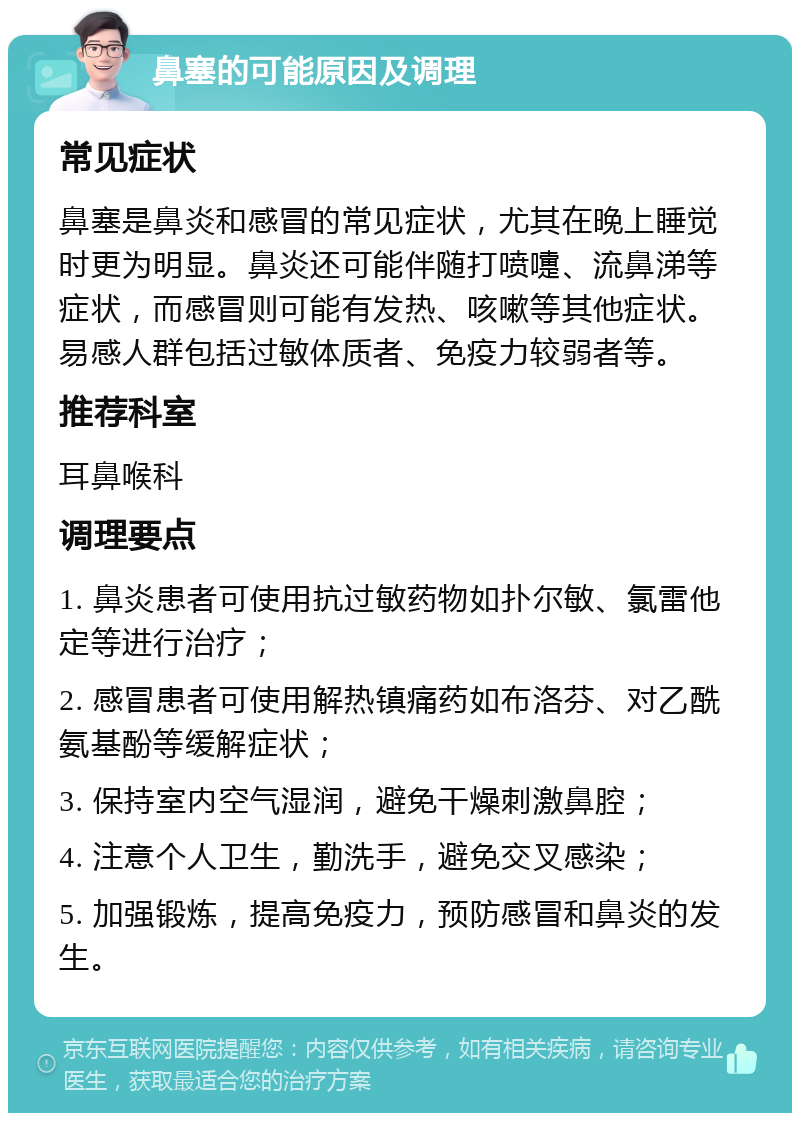 鼻塞的可能原因及调理 常见症状 鼻塞是鼻炎和感冒的常见症状，尤其在晚上睡觉时更为明显。鼻炎还可能伴随打喷嚏、流鼻涕等症状，而感冒则可能有发热、咳嗽等其他症状。易感人群包括过敏体质者、免疫力较弱者等。 推荐科室 耳鼻喉科 调理要点 1. 鼻炎患者可使用抗过敏药物如扑尔敏、氯雷他定等进行治疗； 2. 感冒患者可使用解热镇痛药如布洛芬、对乙酰氨基酚等缓解症状； 3. 保持室内空气湿润，避免干燥刺激鼻腔； 4. 注意个人卫生，勤洗手，避免交叉感染； 5. 加强锻炼，提高免疫力，预防感冒和鼻炎的发生。